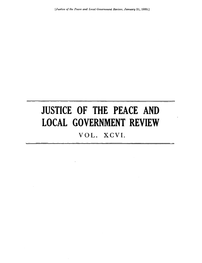 handle is hein.journals/cljw96 and id is 1 raw text is: [Justice of the Peace and Local Government Review, January 21, 1933.]JUSTICE OF THE PEACE ANDLOCAL GOVERNMENT REVIEWVOL. XCVI.