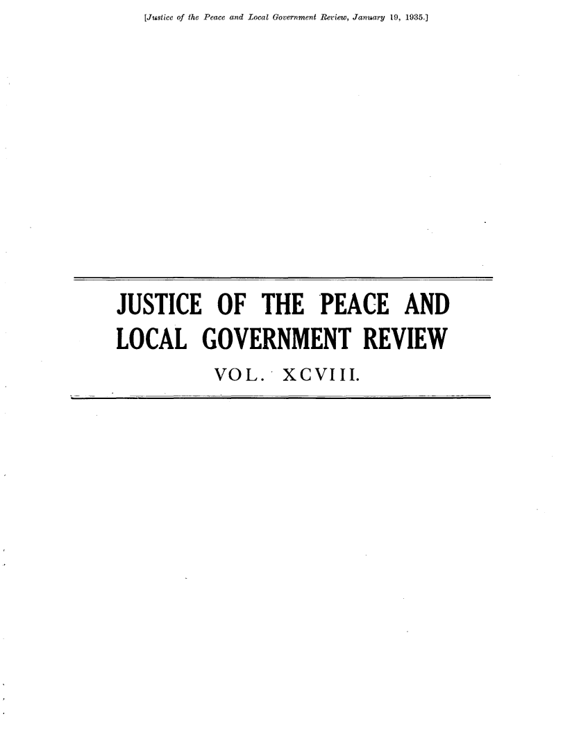handle is hein.journals/cljw98 and id is 1 raw text is: [Justice of the Peace and Local Government Review, January 19, 1935.)JUSTICE OF THE PEACE ANDLOCAL GOVERNMENT REVIEW           VOL. XCVIII.