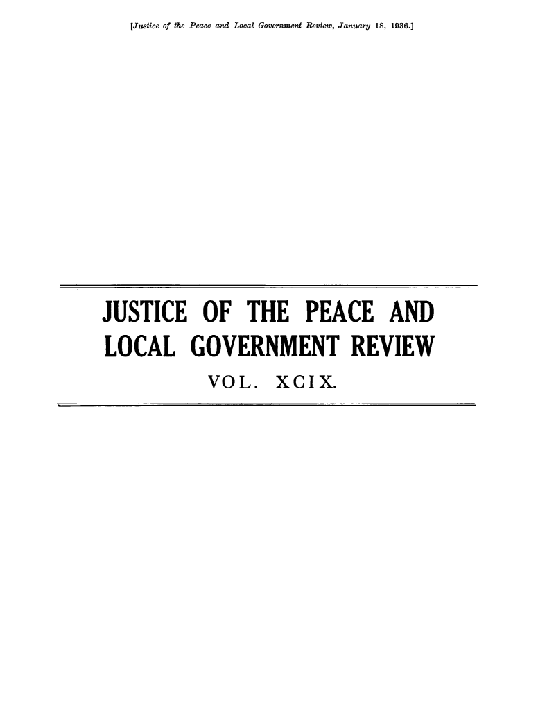 handle is hein.journals/cljw99 and id is 1 raw text is: [Justice of the Peace and Local Government Review, January 18, 1936.]JUSTICE OF THE PEACE ANDLOCAL GOVERNMENT REVIEWVOL. XCIX.
