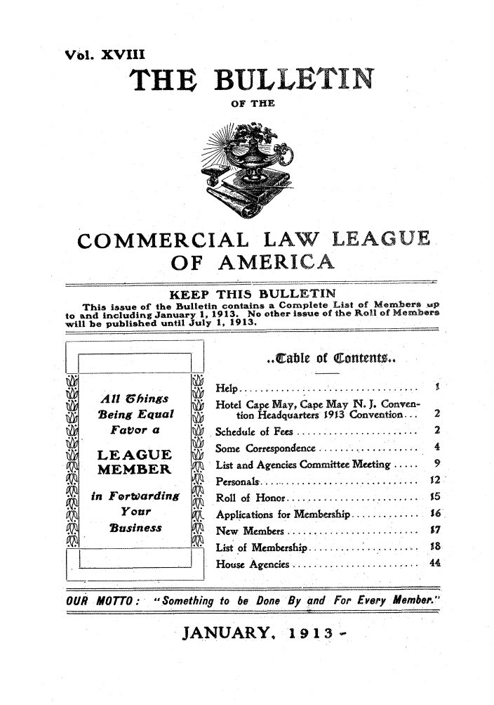 handle is hein.journals/clla18 and id is 1 raw text is: Vbl. XVIII
'THE BULLETIN
OF THE

COMMERCIAL LAW LEAGUE
OF AMERICA
KEEP THIS BULLETIN
This issue of the Bulletin contains a Complete List of Members up
to and including January 1, 1913. No other issue of the Roll of Members
will be published until July 1, 1913.

All 6bings
Being Equal
Favor a    @
LEAGUE
MEMBER
in ForWarding
Your
PN    Business

..C:able of Content0..
Help ...............................
Hotel Cape May, Cape May N. J. Conven-
tion Headquarters 19%3 Convention...
Schedule  of  Fees  .......................
Some Correspondence ...............
List and Agencies Committee Meeting .....
Personals ...............................
Roll  of  H onor .........................
Applications for Membership .............
New Members .....................
List of Membership .......... ........
House Agencies .....................

JANUARY, 19 13 -

OUR MOTTO:      Something to be Done By and For Every Member.


