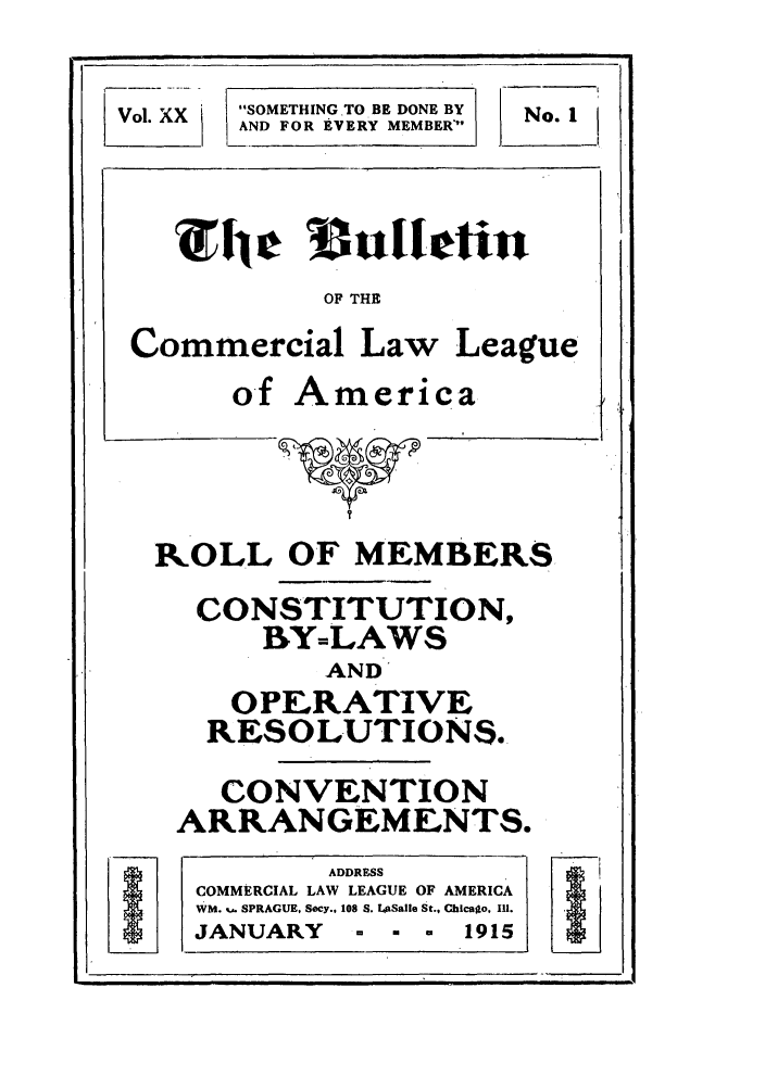 handle is hein.journals/clla20 and id is 3 raw text is: SOMETHING TO BE DONE BY
AND FOR EVERY MEMBER'

OF THE
Commercial Law League
of America

ROLL OF MEMBERS
CONSTITUTION,
BY=LAWS
AND'
OPERATIVE
RESOLUTIONS.

CONVENTION
ARRANGEMENTS.
ADDRESS
COMMERCIAL LAW LEAGUE OF AMERICA
WM. %- SPRAGUE, Secy., 108 S. LASalle St., Ghicago. 111.
JANUARY         -   -  *   1915

Vol. XX

No. I


