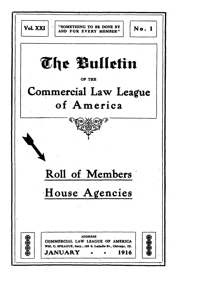 handle is hein.journals/clla21 and id is 3 raw text is: VoL XXIF

SOMETHING TO BE DONE BY
AND FOR EVERY MEMBER

'The     ulletin
OF THE
Commercial Law League
of America

Roll of Members

House

Agencies

No. I

ADDRESS
COMMERCIAL LAW LEAGUE OF AMERICA
WM. C. SPRAGUE, Secy., 108 S. LaSalle St., Chicaso, Il.
JANUARY                  -     1916

!                        I                                                                                                                     f                                                            .                                                                                                             

                                                                                                     !

I.
I                                                                                                                                   I


