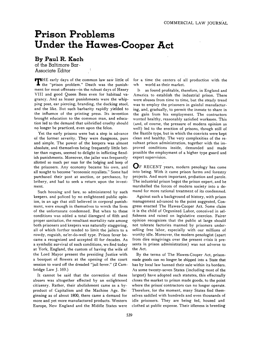 handle is hein.journals/clla41 and id is 535 raw text is: COMMERCIAL LAW JOURNAL

Prison Problems
Under the Hawes-Cooper Act
By Paul R. Kach
of the Baltimore Bar-
Associate Editor

T HE early days of the common law saw little of
the prison problem. Death was the punish-
ment for most offenses-in the robust days of Henry
VIII and good Queen Bess even for habitual va-
grancy. And as lesser punishments were the whip-
ping post, ear piercing, branding, the ducking stool,
and the like. But such barbarity rapidly yielded to
the influence of the printing press. Its invention
brought education to the common man, and educa-
tion led to the demand that unbridled cruelty should
no longer be practiced, even upon the felon.
Yet the early prisons were but a step in advance
of the former severity. They were dungeons, pure
and simple. The power of the keepers was almost
absolute, and themselves being frequently little bet-
ter than rogues, seemed to delight in inflicting fiend-
ish punishments. Moreover, the jailer was frequently
allotted so much per man for the lodging and keep of
the prisoners. Any economy became his own, and
all sought to become economic royalists. Some had
purchased their post at auction, or perchance, by
bribery, and had to seek a return, upon the invest-
ment.
Such housing and fare, so administered by such
keepers. and policed by no enlightened public opin-
ion, in an age that still believed in corporal punish-
ment, were enough in themselves to wreck the lives
of the unfortunate condemned. But when to these
conditions was added a total disregard of filth and
proper sanitation, the resultant mortality rate among
both prisoners and keepers was naturally staggering,
all of which further tended to limit the jailers to a
rowdy, roguish, ne'er-do-well type. Prison fever be-
came a recognized and accepted ill for decades. As
a symbolic survival of such conditions, we find today
at York, England, the custom of having the 'wife of
the Lord Mayor present the presiding Justice with
a bouquet of flowers at the opening of the court
session to ward off the dreaded jail fever. (2 Cam-
bridge Law J. 169.)
It cannot be said that the correction of these
abuses was altogether effected by an enlightened
citizenry. Rather, their abolishment came as a by-
product of Capitalism and the Machine Age. Be-
ginning as of about 1800, there came a demand for
more and yet more manufactured products. Western
Europe, New England and the Middle States were

for a time the centers of all production with the
wh    world as their market.
h   as found profitable, therefore, in England and
America to establish the industrial prison. There
were abuses from time to time, but the steady trend
was to employ the prisoners in gainful manufactur-
ing, and, gradually, to permit the inmate to share in
the gain from his employment. The contractors
wanted healthy, reasonably satisfied workmen. This
(and, of course, the pressure of modern opinion as
well) led to the erection of prisons, though still of
the Bastile type, but in which the convicts were kept
clean and healthy. The very complexities of the re-
sultant prison administration, together with the im-
proved conditions inside, demanded and made
possible the employment of a higher type guard and
expert supervision.
OF RECENT years, modern penology has come
into being. With it came prison farms and forestry
projects. And mor  important, probation and parole.
The industrial prison begot the prison expert, and he
marshalled the forces of modern society into a de-
mand for more rational treatment of its condemned.
Against such a background of history, with prison
management advanced to the point suggested, Con-
gress enacted The Hawes-Cooper Act. Some claim
it is the child of Organized Labor, conceived in sel-
fishness and raised on legislative coercion. Fairer
opinion recognizes that the public at large should
not tolerate factories manned by prisoners under-
selling free labor, especially with our millions of
worthy idle. Moreover, the modern penologist (apart
from dire misgivings over the present crisis it pre-
sents in prison administration) was not adverse to
the Act.
By the terms of The Hawes-Cooper Act, prison-
made goods can no longer be shipped into a State that
has by local law banned their sale within its borders.
As some twenty-seven States (including most of the
largest) have adopted such statutes, this effectually
closes the market to prison made goods, to the point
where the prisonf contractors can no longer operate.
Therefore, for the moment, many States find them-
selves saddled with hundreds and even thousands of
idle prisoners. They are being fed, housed and
clothed at public expense. Their idleness is breeding


