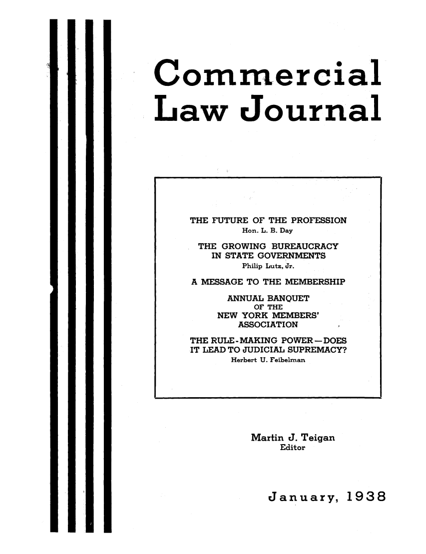 handle is hein.journals/clla43 and id is 1 raw text is: Cormercial
Law Journal

Martin J. Teigan
Editor

January,

THE FUTURE OF THE PROFESSION
Hon. L. B. Day
THE GROWING BUREAUCRACY
IN STATE GOVERNMENTS
Philip Lutz, Jr.
A MESSAGE TO THE MEMBERSHIP
ANNUAL BANQUET
OF THE
NEW YORK MEMBERS'
ASSOCIATION
THE RULE- MAKING POWER - DOES
IT LEAD TO JUDICIAL SUPREMACY?
Herbert U. Feibelman

1938


