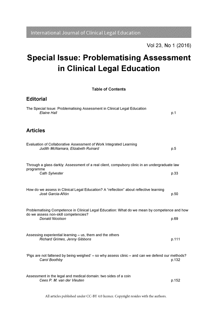 handle is hein.journals/clled23 and id is 1 raw text is: Vol 23, No 1 (2016)Special Issue: Problematising Assessmentin Clinical Legal EducationTable of ContentsEditorialThe Special Issue: Problematising Assessment in Clinical Legal EducationElaine Hallp.1ArticlesEvaluation of Collaborative Assessment of Work Integrated LearningJudith McNamara, Elizabeth RuinardThrough a glass darkly: Assessment of a real client, compulsory clinic in an undergraduate lawprogrammeCath Sylvester                                               p.33How do we assess in Clinical Legal Education? A reflection about reflective learningJose Garcia-Anonp.50Problematising Competence in Clinical Legal Education: What do we mean by competence and howdo we assess non-skill competencies?Donald Nicolsonp.69Assessing experiential learning - us, them and the othersRichard Grimes, Jenny Gibbonsp.111'Pigs are not fattened by being weighed' - so why assess clinic - and can we defend our methods?Carol Boothby                                                 p.132Assessment in the legal and medical domain: two sides of a coinCees P. M. van der Vleuten                                    p.152All articles published under CC-BY 4.0 licence. Copyright resides with the authors.p.5