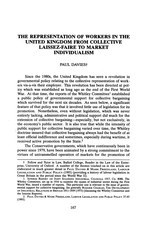 handle is hein.journals/cllpj15 and id is 181 raw text is: THE REPRESENTATION OF WORKERS IN THE
UNITED KINGDOM FROM COLLECTIVE
LAISSEZ-FAIRE TO MARKET
INDIVIDUALISM
PAUL DAVIESt
Since the 1980s, the United Kingdom has seen a revolution in
governmental policy relating to the collective representation of work-
ers vis-a-vis their employer. This revolution has been directed at pol-
icy which was established as long ago as the end of the First World
War. At that time, the reports of the Whitley Committee' established
a public policy of governmental support for collective bargaining
which survived for the next six decades. As seen below, a significant
feature of that policy was that it involved little use of legislation for its
promotion. Nonetheless, even without legislation, which was never
entirely lacking, administrative and political support did much for the
extension of collective bargaining-especially, but not exclusively, in
the economy's public sector. It is also true that while the intensity of
public support for collective bargaining varied over time, the Whitley
doctrine insured that collective bargaining always had the benefit of at
least official indifference and sometimes, especially during wartime, it
received active promotion by the State.2
The Conservative governments, which have continuously been in
power since 1979, have been animated by a strong commitment to the
virtues of untrammelled operation of markets for the promotion of
t Fellow and Tutor in Law, Balliol College, Reader in the Law of the Enter-
prise, University of Oxford. A number of the themes touched on in this article are
elaborated in much greater detail in PAUL DAVIES & MARK FREEDLAND, LABOUR
LEGISLATION AND PUBLIC POLICY (1993) (providing a history of labour legislation in
Great Britain in the period since the World War II).
1. INTERIM REPORT ON JOINT STANDING INDUSTRIAL COUNCILS, 1917, Co. 8086. The
Whitley Committee, set up in 1916 to examine the causes of industrial unrest during the First
World War, issued a number of reports. This particular one is relevant to the issue of govern-
mental support for collective bargaining. See generally RODGER CHARLES, THE DEVELOPMENT
OF INDUSTRIAL RELATIONS IN BRITAIN 1911-1939 (1973) (discussing the Whitley Committee and
the Interim Reports).
2. PAUL DAVIES & MARK FREEDLAND, LABOUR LEGISLATION AND PUBLIC POLICY 37-43
(1993).


