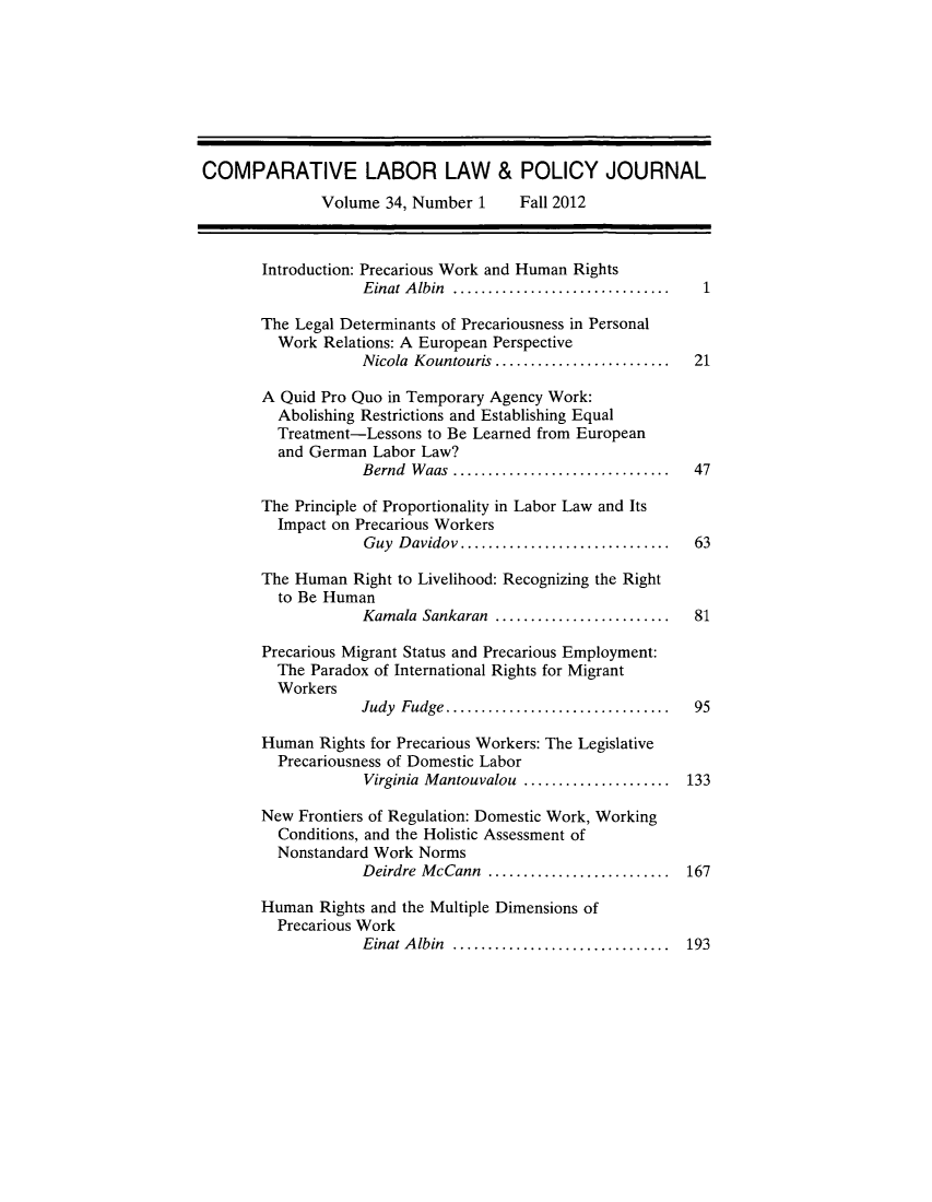 handle is hein.journals/cllpj34 and id is 1 raw text is: ï»¿COMPARATIVE LABOR LAW & POLICY JOURNAL
Volume 34, Number 1    Fall 2012
Introduction: Precarious Work and Human Rights
Einat Albin  ...........................  1
The Legal Determinants of Precariousness in Personal
Work Relations: A European Perspective
Nicola Kountouris ..................... 21
A Quid Pro Quo in Temporary Agency Work:
Abolishing Restrictions and Establishing Equal
Treatment-Lessons to Be Learned from European
and German Labor Law?
Bernd Waas     .......................... 47
The Principle of Proportionality in Labor Law and Its
Impact on Precarious Workers
Guy Davidov......................... 63
The Human Right to Livelihood: Recognizing the Right
to Be Human
Kamala Sankaran ..................... 81
Precarious Migrant Status and Precarious Employment:
The Paradox of International Rights for Migrant
Workers
Judy Fudge........................... 95
Human Rights for Precarious Workers: The Legislative
Precariousness of Domestic Labor
Virginia Mantouvalou .................. 133
New Frontiers of Regulation: Domestic Work, Working
Conditions, and the Holistic Assessment of
Nonstandard Work Norms
Deirdre McCann ..............  ....... 167
Human Rights and the Multiple Dimensions of
Precarious Work
Einat Albin  ......................... 193


