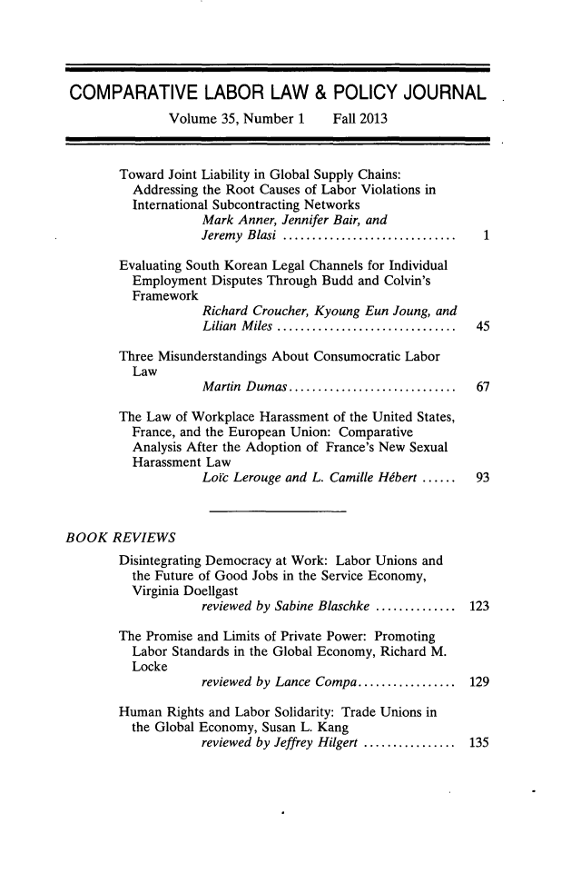 handle is hein.journals/cllpj35 and id is 1 raw text is: COMPARATIVE LABOR LAW & POLICY JOURNAL
Volume 35, Number 1     Fall 2013
Toward Joint Liability in Global Supply Chains:
Addressing the Root Causes of Labor Violations in
International Subcontracting Networks
Mark Anner, Jennifer Bair, and
Jeremy Blasi ..........................  1
Evaluating South Korean Legal Channels for Individual
Employment Disputes Through Budd and Colvin's
Framework
Richard Croucher, Kyoung Eun Joung, and
Lilian Miles   .......................... 45
Three Misunderstandings About Consumocratic Labor
Law
Martin Dumas........................ 67
The Law of Workplace Harassment of the United States,
France, and the European Union: Comparative
Analysis After the Adoption of France's New Sexual
Harassment Law
Loic Lerouge and L. Camille Hibert ......  93
BOOK REVIEWS
Disintegrating Democracy at Work: Labor Unions and
the Future of Good Jobs in the Service Economy,
Virginia Doellgast
reviewed by Sabine Blaschke ............ 123
The Promise and Limits of Private Power: Promoting
Labor Standards in the Global Economy, Richard M.
Locke
reviewed by Lance Compa................. 129
Human Rights and Labor Solidarity: Trade Unions in
the Global Economy, Susan L. Kang
reviewed by Jeffrey Hilgert .............. 135



