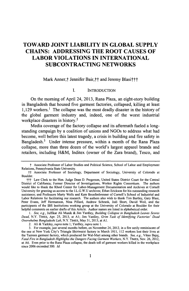 handle is hein.journals/cllpj35 and id is 13 raw text is: TOWARD JOINT LIABILITY IN GLOBAL SUPPLYCHAINS: ADDRESSING THE ROOT CAUSES OFLABOR VIOLATIONS IN INTERNATIONALSUBCONTRACTING NETWORKSMark Annert Jennifer Bair,tt and Jeremy BlasifttI.       INTRODUCTIONOn the morning of April 24, 2013, Rana Plaza, an eight-story buildingin Bangladesh that housed five garment factories, collapsed, killing at least1,129 workers.' The collapse was the most deadly disaster in the history ofthe global garment industry and, indeed, one of the worst industrialworkplace disasters in history.2Media coverage of the factory collapse and its aftermath fueled a long-standing campaign by a coalition of unions and NGOs to address what hadbecome, well before this latest tragedy, a crisis in building and fire safety inBangladesh.       Under intense pressure, within a month of the Rana Plazacollapse, more than three dozen of the world's largest apparel brands andretailers, including H&M, Inditex (owner of the Zara brand), Tesco, andt Associate Professor of Labor Studies and Political Science, School of Labor and EmploymentRelations, Pennsylvania State University.tt Associate Professor of Sociology, Department of Sociology, University of Colorado atBoulder.ttt Law Clerk to the Hon. Judge Dean D. Pregerson, United States District Court for the CentralDistrict of California; Former Director of Investigations, Worker Rights Consortium. The authorswould like to thank the Kheel Center for Labor-Management Documentation and Archives at CornellUniversity for granting us access to the I.L.G.W.U archives; Ethan Erickson for his outstanding researchassistance; and Professors Marty Wells and Kate Bronfenbrenner of Cornell's School of Industrial andLabor Relations for facilitating our research. The authors also wish to thank Tim Bartley, Gary Blasi,Peter Evans, Jeff Hermanson, Nina Pillard, Andrew Schrank, Jodi Short, David Weil, and theparticipants of the IBS Institutions working group at the University of Colorado at Boulder for theirhelpful comments on earlier drafts of this Article. Author names are listed in alphabetical order.1. See, e.g., Julfikar Ali Manik & Jim Yardley, Building Collapse in Bangladesh Leaves ScoresDead, N.Y. TIMES, Apr. 25, 2013, at Al; Jim Yardley, Grim Task of Identifying Factories' DeadOverwhelms Bangladeshi Lab, N.Y. TIMES, May 31, 2013, at Al.2. Ali & Yarkley, supra note 1; Yardley, supra note 1.3. For example, just several months before, on November 24, 2012, in a fire eerily reminiscent ofthe one at New York City's Triangle Shirtwaist factory in March 1911, 112 workers lost their lives atthe Tazreen garment factory, which produced for Wal-Mart among other brands. See, e.g., Vikas Bajaj,Fatal Fire in Bangladesh Highlights the Dangers Facing Garment Workers, N.Y. TIMES, Nov. 26, 2012,at A6. Even prior to the Rana Plaza collapse, the death toll of garment workers killed in the workplacesince 2006 exceeded 500. Id1