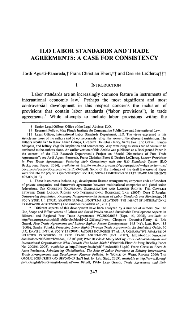 handle is hein.journals/cllpj36 and id is 391 raw text is: ILO LABOR STANDARDS AND TRADEAGREEMENTS: A CASE FOR CONSISTENCYJordi Agusti-Panareda,t Franz Christian Ebert,tt and Desir6e LeClercqtttI.       INTRODUCTIONLabor standards are an increasingly common feature in instruments ofinternational economic law.1 Perhaps the most significant and mostcontroversial development in this respect concerns the inclusion ofprovisions that contain labor standards (labor provisions), in tradeagreements.2 While attempts to include labor provisions within thet Senior Legal Officer, Office of the Legal Advisor, ILO.tt Research Fellow, Max Planck Institute for Comparative Public Law and International Law.ttt Legal Officer, International Labor Standards Department, ILO. The views expressed in thisArticle are those of the authors and do not necessarily reflect the views of the aforesaid institutions. Theauthors would like to thank Lance Compa, Cleopatra Doumbia-Henry, Sarah Fox, Eric Gravel, FrancisMaupain, and Jeffrey Vogt for inspiration and commentary. Any remaining mistakes are of course to beattributed to the authors alone. An earlier version of this Article was published as a Background Paper inthe context of the ILO Research Department's Project on Social Dimensions of Free TradeAgreements; see Jordi Agusti-Panareda, Franz Christian Ebert & Desir6e LeClercq, Labour Provisionsin Free Trade Agreements: Fostering their Consistency with the ILO Standards System (ILOBackground Paper, 2014), available at http://www.ilo.org/wcmsp5/groups/public/---dgreports/---inst/documents/genericdocument/wcms_237940.pdf. Some of the findings of the draft Background Paperwere fed into the project's synthesis report; see ILO, SOCIAL DIMENSIONS OF FREE TRADE AGREEMENTS107-09 (2013).1. These instruments include, e.g., development finance arrangements, corporate codes of conductof private companies, and framework agreements between multinational companies and global unionfederations. See CHRISTINE KAUFMANN, GLOBALISATION AND LABOUR RIGHTS: THE CONFLICTBETWEEN CORE LABOUR RIGHTS AND INTERNATIONAL ECONOMIC LAW (2007); Dara O'Rourke,Outsourcing Regulation: Analyzing Nongovernmental Systems of Labor Standards and Monitoring, 31POL'Y STUD. J. 1 (2003); SHAPING GLOBAL INDUSTRIAL RELATIONS: THE IMPACT OF INTERNATIONALFRAMEWORK AGREEMENTS (Konstantinos Papadakis ed., 2011).2. Different aspects of this development have been analyzed by a number of authors. See TheUse, Scope and Effectiveness of Labour and Social Provisions and Sustainable Development Aspects inBilateral and Regional Free Trade Agreements VC/2007/0638 (Sept. 15, 2008), available athttp://ec.europa.eu/socialVBlobServlet?docld=2112&langld=en; Cleopatra Doumbia-Henry &  EricGravel, Free Trade Agreements and Labour Rights: Recent Developments, 145 INT'L LAB. REV. 185(2006); Sandra Polaski, Protecting Labor Rights Through Trade Agreements: An Analytical Guide, 10U.C. DAVIS J. INT'L & POL'Y 13 (2004); JACQUES BOURGEOIS ET AL., A COMPARATIVE ANALYSIS OFSELECTED PROVISIONS IN FREE TRADE AGREEMENTS (Oct. 2007), http://trade.ec.europa.eu/doclib/docs/2008/march/tradocl138103.pdf; Peter Bakvis & Molly McCoy, Core Labour Standards andInternational Organizations: What Inroads Has Labor Made? (Friedrich-Ebert-Stiftung Briefing PaperNo. 2008/6, 2008), available at http://library.fes.de/pdf-files/iez/05431.pdf; Franz Christian Ebert &Anne Posthuma, Rebalancing Globalization: The Role of Labor Provisions in Existing InternationalTrade Arrangements and Development Finance Policies, in WORLD OF WORK REPORT 2009: THEGLOBAL JOBS CRISIS AND BEYOND 63 (Int'l Inst. for Lab. Stud., 2009), available at http://www.ilo.org/public/english/bureau/inst/download/wow_09.pdf; Pablo Lazo Grandi, Trade Agreements and their