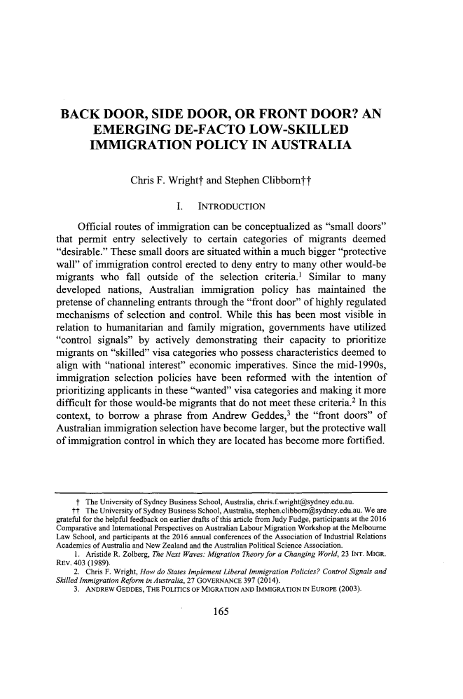 handle is hein.journals/cllpj39 and id is 177 raw text is: 








BACK DOOR, SIDE DOOR, OR FRONT DOOR? AN
         EMERGING DE-FACTO LOW-SKILLED
         IMMIGRATION POLICY IN AUSTRALIA


                 Chris F. Wrightt and  Stephen Clibborntt

                            I.   INTRODUCTION

     Official routes of immigration can be conceptualized  as small doors
that permit  entry  selectively to certain categories of  migrants  deemed
desirable. These small doors are situated within a much bigger protective
wall of immigration  control erected to deny entry to many other would-be
migrants  who   fall outside of  the  selection criteria.' Similar to many
developed   nations, Australian  immigration   policy  has  maintained  the
pretense of channeling entrants through the front door of highly regulated
mechanisms   of selection and  control. While this has been most  visible in
relation to humanitarian  and family migration,  governments  have  utilized
control  signals by  actively demonstrating  their capacity  to prioritize
migrants on  skilled visa categories who possess characteristics deemed to
align with national interest economic  imperatives. Since the mid-1990s,
immigration  selection policies have  been  reformed  with the  intention of
prioritizing applicants in these wanted visa categories and making it more
difficult for those would-be migrants that do not meet these criteria.2 In this
context, to borrow  a phrase  from  Andrew   Geddes,3  the front doors of
Australian immigration  selection have become  larger, but the protective wall
of immigration  control in which they are located has become more  fortified.




     t The University of Sydney Business School, Australia, chris.f.wright@sydney.edu.au.
     tt The University of Sydney Business School, Australia, stephen.clibbom@sydney.eduau. We are
grateful for the helpful feedback on earlier drafts of this article from Judy Fudge, participants at the 2016
Comparative and International Perspectives on Australian Labour Migration Workshop at the Melbourne
Law School, and participants at the 2016 annual conferences of the Association of Industrial Relations
Academics of Australia and New Zealand and the Australian Political Science Association.
    1. Aristide R. Zolberg, The Next Waves: Migration Theory for a Changing World, 23 INT. MIGR.
REV. 403 (1989).
    2. Chris F. Wright, How do States Implement Liberal Immigration Policies? Control Signals and
Skilled Immigration Reform in Australia, 27 GOVERNANCE 397 (2014).
    3. ANDREw GEDDES, THE POLITICS OF MIGRATION AND IMMIGRATION IN EUROPE (2003).


165


