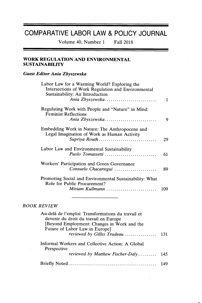 handle is hein.journals/cllpj40 and id is 1 raw text is: 





COMPARATIVE LABOR LAW & POLICY JOURNAL
               Volume 40, Number 1    Fall 2018

WORK REGULATION AND ENVIRONMENTAL

SUSTAINABILITY

Guest Editor Ania Zbyszewska

        Labor Law for a Warming World? Exploring the
          Intersections of Work Regulation and Environmental
          Sustainability: An Introduction
                    Ania Zbyszewska ..........................

        Regulating Work with People and Nature in Mind:
          Feminist Reflections
                    Ania Zbyszewska ..........................  9

        Embedding Work in Nature: The Anthropocene and
          Legal Imagination of Work as Human Activity
                    Supriya Routh  .............................  29

        Labor Law and Environmental Sustainability
                    Paolo Tomassetti ..........................  61

        Workers' Participation and Green Governance
                    Consuelo Chacartegui .....................  89

        Promoting Social and Environmental Sustainability: What
          Role for Public Procurement?
                    M iriam  Kullmann  .........................  109


BOOK REVIEW
        Au-delA de l'emploi: Transformations du travail et
        devenir du droit du travail en Europe
          [Beyond Employment: Changes in Work and the
          Future of Labor Law in Europe]
                   reviewed by Gilles Trudeau ................ 131

        Informal Workers and Collective Action: A Global
        Perspective
                   reviewed by Matthew Fischer-Daly ......... 145


B riefly  N oted  ............................................


