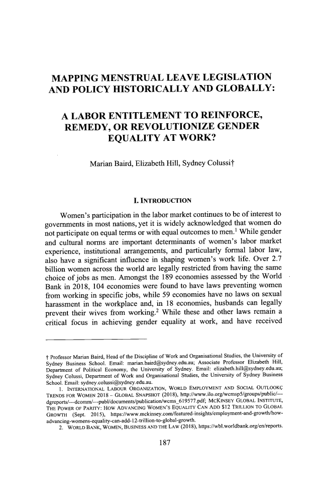 handle is hein.journals/cllpj42 and id is 199 raw text is: MAPPING MENSTRUAL LEAVE LEGISLATIONAND POLICY HISTORICALLY AND GLOBALLY:A LABOR ENTITLEMENT TO REINFORCE,REMEDY, OR REVOLUTIONIZE GENDEREQUALITY AT WORK?Marian Baird, Elizabeth Hill, Sydney ColussitI. INTRODUCTIONWomen's participation in the labor market continues to be of interest togovernments in most nations, yet it is widely acknowledged that women donot participate on equal terms or with equal outcomes to men.1 While genderand cultural norms are important determinants of women's labor marketexperience, institutional arrangements, and particularly formal labor law,also have a significant influence in shaping women's work life. Over 2.7billion women across the world are legally restricted from having the samechoice of jobs as men. Amongst the 189 economies assessed by the WorldBank in 2018, 104 economies were found to have laws preventing womenfrom working in specific jobs, while 59 economies have no laws on sexualharassment in the workplace and, in 18 economies, husbands can legallyprevent their wives from working.2 While these and other laws remain acritical focus in achieving gender equality at work, and have receivedt Professor Marian Baird, Head of the Discipline of Work and Organisational Studies, the University ofSydney Business School. Email: marian.baird@sydney.edu.au; Associate Professor Elizabeth Hill,Department of Political Economy, the University of Sydney. Email: elizabeth.hill@sydney.edu.au;Sydney Colussi, Department of Work and Organisational Studies, the University of Sydney BusinessSchool. Email: sydney.colussi@sydney.edu.au.1. INTERNATIONAL LABOUR ORGANIZATION, WORLD EMPLOYMENT AND SOCIAL OUTLOOKTRENDS FOR WOMEN 2018 - GLOBAL SNAPSHOT (2018), http://www.ilo.org/wcmsp5/groups/public/---dgreports/-dcomm/- pubdocuments/publication/wcms_619577.pdf; MCKINSEY GLOBAL INSTITUTE,THE POWER OF PARITY: HOW ADVANCING WOMEN'S EQUALITY CAN ADD $12 TRILLION TO GLOBALGROWTH (Sept. 2015), https://www.mckinsey.com/featured-insights/employment-and-growth/how-advancing-womens-equality-can-add-12-trillion-to-global-growth.2. WORLD BANK. WOMEN. BUSINESS AND THE LAW (2018), https://wbl.worldbank.org/en/reports.187