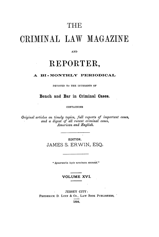 handle is hein.journals/clmr16 and id is 1 raw text is: THECRIMINAL LAW MAGAZINEANDREPORTER,A HI - MONTHILY PERIODICALDEVOTED TO THE INTERESTS OFBench and Bar in Criminal Cases.CONTAININGOriginal articles on timely topics, full reports of important cases,and a digest of all recent criminal cases,American and English.EDITOR.JAMES S. ERWIN, ESQ.Ignorantla legis neminem excusat.VOLUME XVI.JERSEY CITY:FREDERICK D. LINN & Co., LAW BOOK PUBLISHERS,