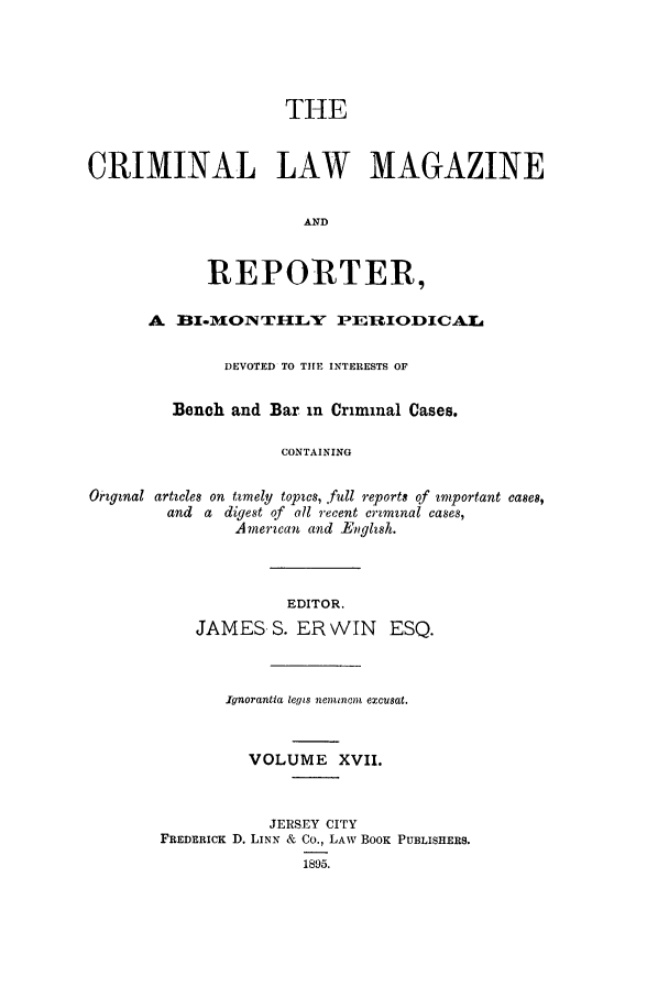handle is hein.journals/clmr17 and id is 1 raw text is: THECRIMINAL LAW MAGAZINEANDREPORTER,A BI-MOZ TLXY PERIODICAKLDEVOTED TO THE INTERESTS OFBench and Bar in Criminal Cases.CONTAININGOrgznal artwles on tzmely topes, full reports of rniportant cases,and a digest of all recent crzmznal cases,A mercan and -Enghsh.EDITOR.JAMES S. ER WIN ESQ.Ignorantia legis nleminom excusat.VOLUME XVII.JERSEY crrYFREDERICK D. LINN & Co., LAW BOOK PUBLISHERS.1895.