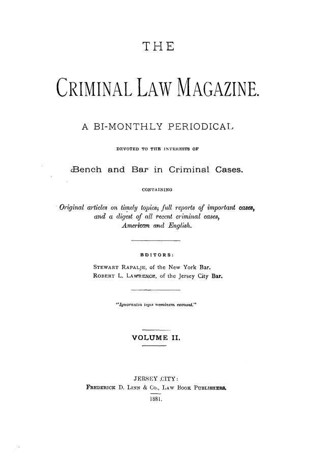 handle is hein.journals/clmr2 and id is 1 raw text is: THECRIMINAL LAW MAGAZINE.A BI-MONTHLY PERIODICALDEVOTED TO TITE INTERESTS OFaBench and Bar in Criminal Cases.CONTAININGOriginal articles on timely topics3 full reports of important cases,and a digest of all recent criminal cases,American antd English.BDITORS:STEWART RAPALJE, of the New York Bar.ROBERT L. LAWVREXGE, of the Jersey City Bar.Ignorantia tegis lieminem excusat.VOLUME II.JERSEY CITY:FREDERICK 1). LINN & Co., LAW BOOK PUBLTSUERB.1881.