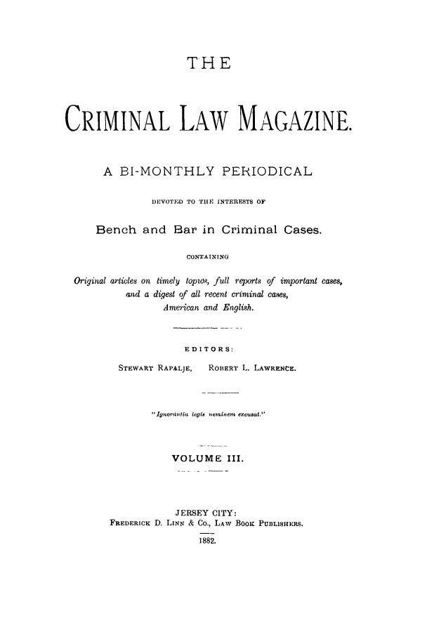 handle is hein.journals/clmr3 and id is 1 raw text is: THECRIMINAL LAW MAGAZINE.A BI-MONTHLY PERIODICALDEVOTED TO TUIE INTERESTS OFBench and Bar in Criminal Cases.CONTAININGOriginal articles on timely topz., full reports of important cases,and a digest of all recent criminal cases,American and English.EDITORS:STEWART RAPALJE,    ROBERT L. LAWRENCE.Ignordnlida legla neinient excusat.VOLUME III.JERSEY CITY:FREDERICK D. LINN & Co., LAW BooK PUB3LISHERS.