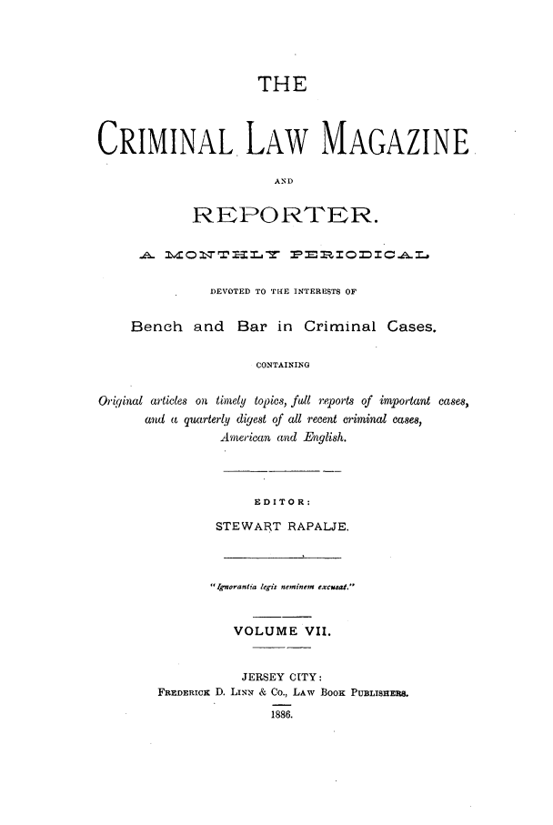 handle is hein.journals/clmr7 and id is 1 raw text is: THECRIMINAL LAW MAGAZINEANDREPORTER.1\41 0 2: Z Z-I M_,'J =. -P'=.1. 1r0 =- I C .6& -r .DEVOTED TO THE INTERESTS OFBench and Bar in Criminal Cases.CONTAININGOriginal articles on timely topics, fill reports of important cases,and a quarterly digest of all recent criminal Cases,American and English.EDITOR:STEWART RAPALJE.Ignorantia legis neminem  excust.VOLUME VII.JERSEY CITY:FREDERICK D. LINN & Co., LAW BOOK PUBLISHERS.1886.