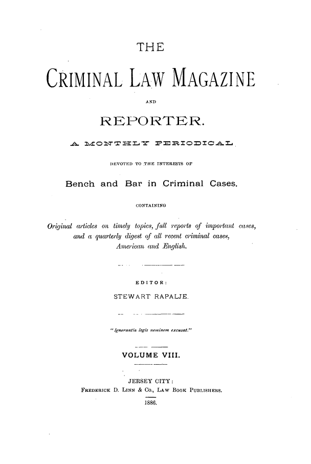 handle is hein.journals/clmr8 and id is 1 raw text is: THECRIMINAL LAW MAGAZINEANDREZPORTER.I)EVOTED TO THE INTERESTS OFBench and Bar in Criminal Cases.CONTAININGOriginal articles on timely topics, .ful reports of important cases,and a quarter y digest qf all recent criminal cases.American and English.EDITOR:STEWART RAPALJE.' Iqnorant'a lekis neminem excusat.VOLUME VIII.JERSEY CITY:FREDERICK D. LINN & Co., LAw BOOK PUBLISHERS.1886.