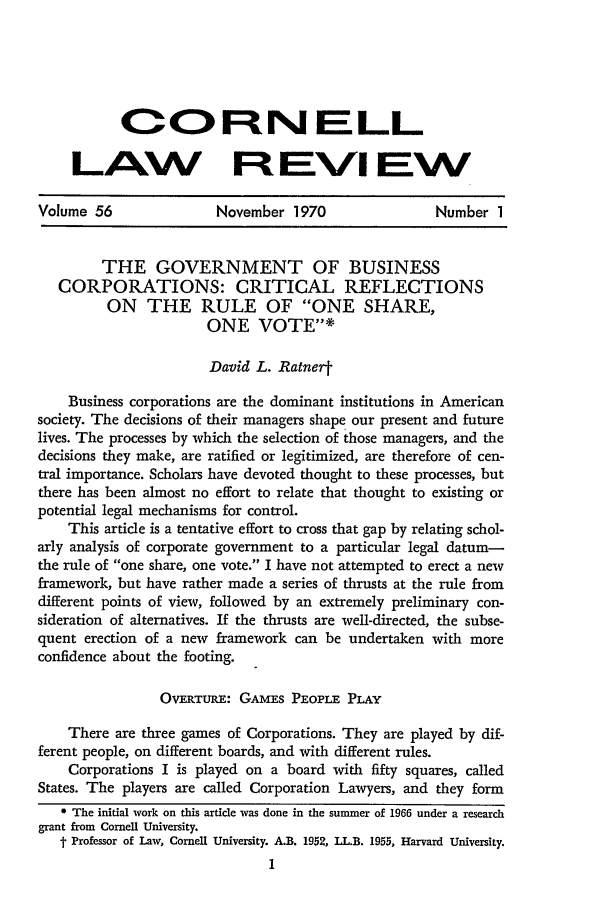 handle is hein.journals/clqv56 and id is 16 raw text is: OOP NLL
LAW Ft EVi EW
Volume 56               November 1970                 Number 1
THE GOVERNMENT OF BUSINESS
CORPORATIONS: CRITICAL REFLECTIONS
ON THE RULE OF ONE SHARE,
ONE VOTE
David L. Ratner-
Business corporations are the dominant institutions in American
society. The decisions of their managers shape our present and future
lives. The processes by which the selection of those managers, and the
decisions they make, are ratified or legitimized, are therefore of cen-
tral importance. Scholars have devoted thought to these processes, but
there has been almost no effort to relate that thought to existing or
potential legal mechanisms for control.
This article is a tentative effort to cross that gap by relating schol-
arly analysis of corporate government to a particular legal datum-
the rule of one share, one vote. I have not attempted to erect a new
framework, but have rather made a series of thrusts at the rule from
different points of view, followed by an extremely preliminary con-
sideration of alternatives. If the thrusts are well-directed, the subse-
quent erection of a new framework can be undertaken with more
confidence about the footing.
OVERTURE: GAMEs PEoPLE PLAY
There are three games of Corporations. They are played by dif-
ferent people, on different boards, and with different rules.
Corporations I is played on a board with fifty squares, called
States. The players are called Corporation Lawyers, and they form
* The initial work on this article was done in the summer of 1966 under a research
grant from Cornell University.
t Professor of Law, Cornell University. A.B. 1952, LL.B. 1955, Harvard University.
I


