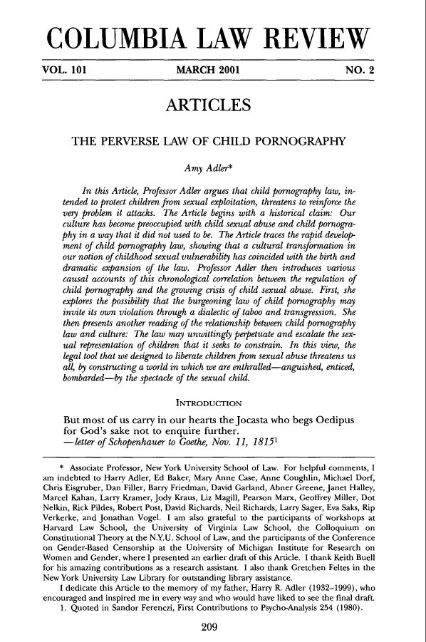 handle is hein.journals/clr101 and id is 245 raw text is: COLUMBIA LAW REVIEW
VOL. 101                       MARCH 2001                              NO. 2
ARTICLES
THE PERVERSE LAW OF CHILD PORNOGRAPHY
Amy Adler*
In this Article, Professor Adler argues that child pornography law, in-
tended to protect children from sexual exploitation, threatens to reinforce the
very problem it attacks. The Article begins with a historical claim: Our
culture has become preoccupied with child sexual abuse and child pornogra-
phy in a way that it did not used to be. The Article traces the rapid develop-
ment of child pornography law, showing that a cultural transformation in
our notion of childhood sexual vulnerability has coincided with the birth and
dramatic expansion of the law. Professor Adler then introduces various
causal accounts of this chronological correlation between the regulation of
child pornography and the growing crisis of child sexual abuse. First, she
explores the possibility that the burgeoning law of child pornography may
invite its own violation through a dialectic of taboo and transgression. She
then presents another reading of the relationship between child pornography
law and culture: The law may unwittingly perpetuate and escalate the sex-
ual representation of children that it seeks to constrain. In this view, the
legal tool that we designed to liberate children from sexual abuse threatens us
all, by constructing a world in which we are enthralled-anguished, enticed,
bombarded-by the spectacle of the sexual child.
INTRODUCTION
But most of us carry in our hearts the Jocasta who begs Oedipus
for God's sake not to enquire further.
-letter of Schopenhauer to Goethe, Nov. 11, 18151
* Associate Professor, New York University School of Law. For helpful comments, I
am indebted to Harry Adler, Ed Baker, Mary Anne Case, Anne Coughlin, Michael Dorf,
Chris Eisgruber, Dan Filler, Barry Friedman, David Garland, Abner Greene, Janet Halley,
Marcel Kahan, Larry Kramer, Jody Kraus, Liz Magill, Pearson Marx, Geoffrey Miller, Dot
Nelkin, Rick Pildes, Robert Post, David Richards, Neil Richards, Larry Sager, Eva Saks, Rip
Verkerke, and Jonathan Vogel. I am also grateful to the participants of workshops at
Harvard Law School, the University of Virginia Law School, the Colloquium on
Constitutional Theory at the N.Y.U. School of Law, and the participants of the Conference
on Gender-Based Censorship at the University of Michigan Institute for Research on
Women and Gender, where I presented an earlier draft of this Article. I thank Keith Buell
for his amazing contributions as a research assistant. I also thank Gretchen Feltes in the
New York University Law Library for outstanding library assistance.
I dedicate this Article to the memory of my father, Harry R. Adler (1932-1999), who
encouraged and inspired me in every way and who would have liked to see the final draft.
1. Quoted in Sandor Ferenczi, First Contributions to Psycho-Analysis 254 (1980).

209


