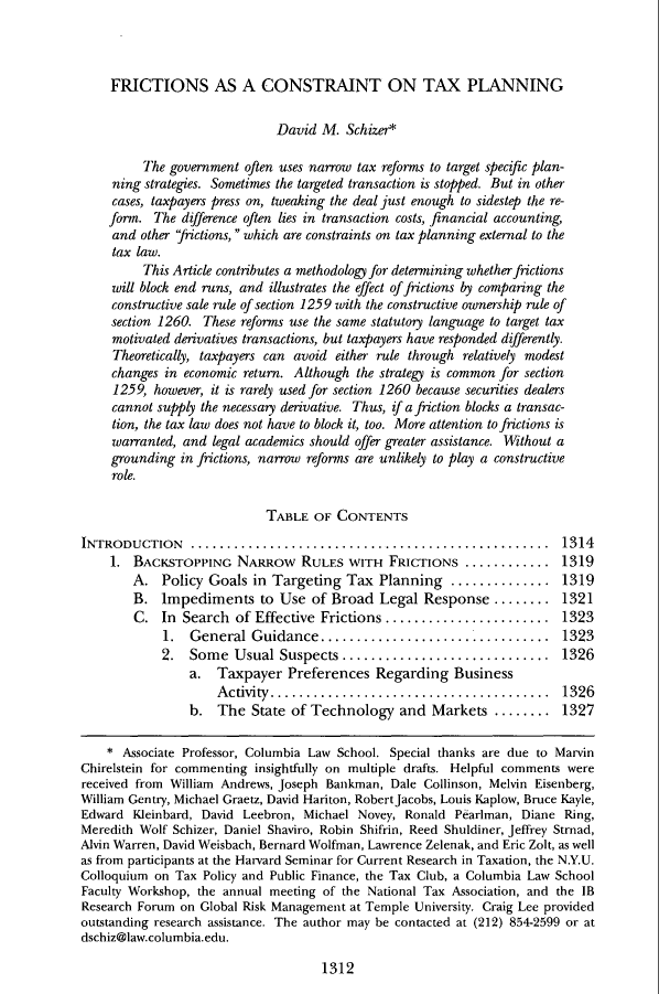 handle is hein.journals/clr101 and id is 1356 raw text is: FRICTIONS AS A CONSTRAINT ON TAX PLANNINGDavid M. Schizer*The government often uses narrow tax reforms to target specific plan-ning strategies. Sometimes the targeted transaction is stopped. But in othercases, taxpayers press on, tweaking the deal just enough to sidestep the re-form. The difference often lies in transaction costs, financial accounting,and other frictions,  which are constraints on tax planning external to thetax law.This Article contributes a methodology for determining whether frictionswill block end runs, and illustrates the effect of frictions by comparing theconstructive sale rule of section 1259 with the constructive ownership rule ofsection 1260. These reforms use the same statutory language to target taxmotivated derivatives transactions, but taxpayers have responded differently.Theoretically, taxpayers can avoid either rule through relatively modestchanges in economic return. Although the strategy is common for section1259, however, it is rarely used for section 1260 because securities dealerscannot supply the necessary derivative. Thus, if a friction blocks a transac-tion, the tax law does not have to block it, too. More attention to frictions iswarranted, and legal academics should offer greater assistance. Without agrounding in frictions, narrow reforms are unlikely to play a constructiverole.TABLE OF CONTENTSINTRODUCTION    ..................................................     13141. BACKSTOPPING NARROw RULES WITH FRICTIONS ............ .1319A. Policy Goals in Targeting Tax Planning .............. 1319B. Impediments to Use of Broad Legal Response ........ 1321C. In Search of Effective Frictions ....................... 13231.  General Guidance................................       13232. Some Usual Suspects ............................. 1326a. Taxpayer Preferences Regarding BusinessActivity....................................... 1326b. The State of Technology and Markets ........ 1327* Associate Professor, Columbia Law School. Special thanks are due to MarvinChirelstein for commenting insightfully on multiple drafts. Helpful comments werereceived from William Andrews, Joseph Bankman, Dale Collinson, Melvin Eisenberg,William Gentry, Michael Graetz, David Hariton, RobertJacobs, Louis Kaplow, Bruce Kayle,Edward Kleinbard, David Leebron, Michael Novey, Ronald Pearlman, Diane Ring,Meredith Wolf Schizer, Daniel Shaviro, Robin Shifrin, Reed Shuldiner, Jeffrey Strnad,Alvin Warren, David Weisbach, Bernard Wolfman, Lawrence Zelenak, and Eric Zolt, as wellas from participants at the Harvard Seminar for Current Research in Taxation, the N.Y.U.Colloquium on Tax Policy and Public Finance, the Tax Club, a Columbia Law SchoolFaculty Workshop, the annual meeting of the National Tax Association, and the IBResearch Forum on Global Risk Management at Temple University. Craig Lee providedoutstanding research assistance. The author may be contacted at (212) 854-2599 or atdschiz@law.columbia.edu.1312