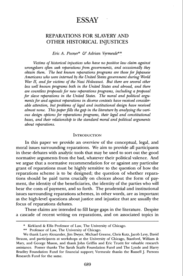 handle is hein.journals/clr103 and id is 733 raw text is: ESSAYREPARATIONS FOR SLAVERY ANDOTHER HISTORICAL INJUSTICESEric A. Posner* & Adrian Vermeule**Victims of historical injustices who have no positive law claim againstwrongdoers often seek reparations from governments, and occasionally theyobtain them. The best known reparations programs are those for JapaneseAmericans who were interned by the United States government during WorldWar II, and for victims of the Nazi Holocaust. But there are several otherless well known programs both in the United States and abroad, and thereare countless proposals for new reparations programs, including a proposalfor slave reparations in the United States. The moral and political argu-ments for and against reparations in diverse contexts have received consider-able attention, but problems of legal and institutional design have receivedalmost none. This paper fills the gap in the literature by analyzing the vari-ous design options for reparations programs, their legal and constitutionalbases, and their relationship to the standard moral and political argumentsabout reparations.INTRODUCTIONIn this paper we provide an overview of the conceptual, legal, andmoral issues surrounding reparations. We aim to provide all participantsin these debates with analytic tools that may be used to sort out the goodnormative arguments from the bad, whatever their political valence. Andwe argue that a normative recommendation for or against any particulargrant of reparations must be highly sensitive to the question of how thereparations scheme is to be designed; the question of whether repara-tions should be paid turns crucially on choices about the form of pay-ment, the identity of the beneficiaries, the identity of the parties who willbear the costs of payment, and so forth. The prudential and institutionalissues surrounding reparations schemes, in other words, are as importantas the high-level questions about justice and injustice that are usually thefocus of reparations debates.These claims are intended to fill large gaps in the literature. Despitea cascade of recent writing on reparations, and on associated topics in* Kirkland & Ellis Professor of Law, The University of Chicago.** Professor of Law, The University of Chicago.We thank Larry Alexander, Jim Dwyer, Michael Greene, Chris Kutz, Jacob Levy, DavidStrauss, and participants at workshops at the University of Chicago, Stanford, William &Mary, and George Mason, and thank John Griffin and Eric Truett for valuable researchassistance. Posner thanks The Sarah Scaife Foundation Fund and The Lynde and HarryBradley Foundation Fund for financial support; Vermeule thanks the Russell J. ParsonsResearch Fund for the same.689