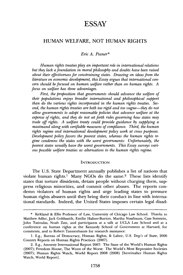 handle is hein.journals/clr108 and id is 1790 raw text is: ESSAY
HUMAN WELFARE, NOT HUMAN RIGHTS
Eric A. Posner*
Human rights treaties play an important role in international relations
but they lack a foundation in moral philosophy and doubts have been raised
about their effectiveness for constraining states. Drawing on ideas from the
literature on economic development, this Essay argues that international con-
cern should be focused on human welfare rather than on human rights. A
focus on welfare has three advantages.
First, the proposition that governments should advance the welfare of
their populations enjoys broader international and philosophical support
than do the various rights incorporated in the human rights treaties. Sec-
ond, the human rights treaties are both too rigid and too vague-they do not
allow governments to adopt reasonable policies that advance welfare at the
expense of rights, and they do not set forth rules governing how states may
trade off rights. A welfare treaty could provide guidance by supplying a
maximand along with verifiable measures of compliance. Third, the human
rights regime and international development policy work at cross purposes.
Development policy favors the poorest states, whereas the human rights re-
gime condemns the states with the worst governments: Unfortunately, the
poorest states usually have the worst governments. This Essay surveys vari-
ous possible welfare treaties as alternatives to the human rights regime.
INTRODUCTION
The U.S. State Department annually publishes a list of nations that
violate human rights.' Many NGOs do the same.2 These lists identify
states that torture dissidents, detain people without charging them, sup-
press religious minorities, and commit other abuses. The reports con-
demn violators of human rights and urge leading states to pressure
human rights abusers until they bring their conduct in line with interna-
tional standards. Indeed, the United States imposes certain legal disad-
* Kirkland & Ellis Professor of Law, University of Chicago Law School. Thanks to
Matthew Adler, Jack Goldsmith, Emilie Hafner-Burton, Martha Nussbaum, Cass Sunstein,
John Tasioulas, Noah Zatz, and participants at a talk at UCLA Law School and at a
conference on human rights at the Kennedy School of Government at Harvard, for
comments, and to Robert Tannenbaum for research assistance.
1. E.g., Bureau of Democracy, Human Rights, & Labor, U.S. Dep't of State, 2006
Country Reports on Human Rights Practices (2007).
2. E.g., Amnesty International Report 2007: The State of the World's Human Rights
(2007); Freedom House, The Worst of the Worst: The World's Most Repressive Societies
(2007); Human Rights Watch, World Report 2008 (2008) [hereinafter Human Rights
Watch, World Report].
1758


