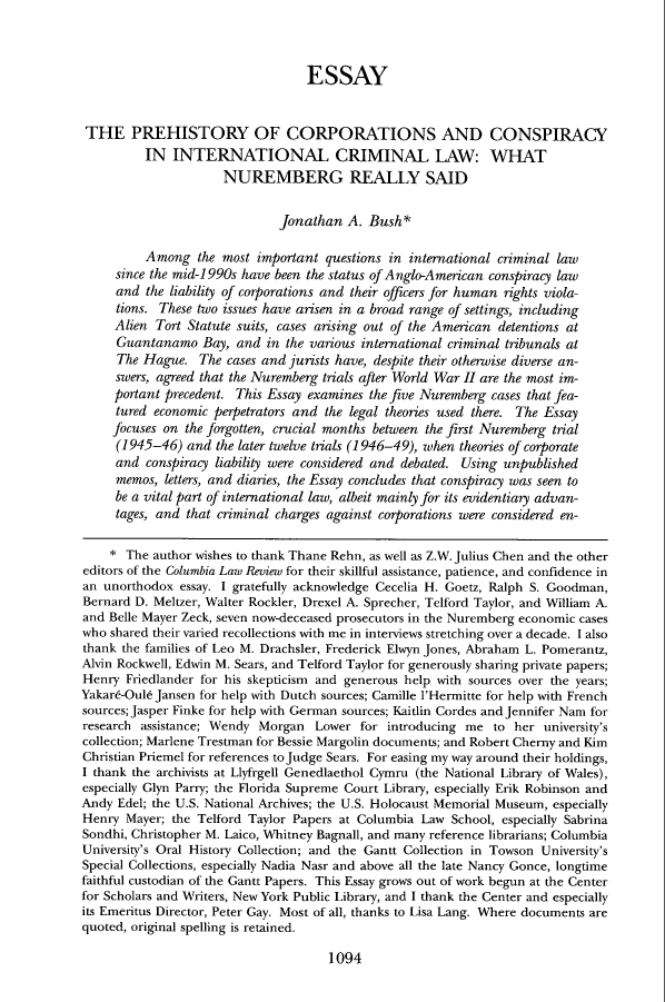 handle is hein.journals/clr109 and id is 1114 raw text is: ESSAYTHE PREHISTORY OF CORPORATIONS AND CONSPIRACYIN INTERNATIONAL CRIMINAL LAW: WHATNUREMBERG REALLY SAIDJonathan A. Bush*Among the most important questions in international criminal lawsince the mid-i 990s have been the status of Anglo-American conspiracy lawand the liability of corporations and their officers for human rights viola-tions. These two issues have arisen in a broad range of settings, includingAlien Tort Statute suits, cases arising out of the American detentions atGuantanamo Bay, and in the various international criminal tribunals atThe Hague. The cases and jurists have, despite their otherwise diverse an-swers, agreed that the Nuremberg trials after World War II are the most im-portant precedent. This Essay examines the five Nuremberg cases that fea-tured economic perpetrators and the legal theories used there. The Essayfocuses on the forgotten, crucial months between the first Nuremberg trial(1945-46) and the later twelve trials (1946-49), when theories of corporateand conspiracy liability were considered and debated. Using unpublishedmemos, letters, and diaries, the Essay concludes that conspiracy was seen tobe a vital part of international law, albeit mainly for its evidentiary advan-tages, and that criminal charges against corporations were considered en-* The author wishes to thank Thane Rehn, as well as Z.W. Julius Chen and the othereditors of the Columbia Law Review for their skillful assistance, patience, and confidence inan unorthodox essay. I gratefully acknowledge Cecelia H. Goetz, Ralph S. Goodman,Bernard D. Meltzer, Walter Rockler, Drexel A. Sprecher, Telford Taylor, and William A.and Belle Mayer Zeck, seven now-deceased prosecutors in the Nuremberg economic caseswho shared their varied recollections with me in interviews stretching over a decade. I alsothank the families of Leo M. Drachsler, Frederick Elwyn Jones, Abraham L. Pomerantz,Alvin Rockwell, Edwin M. Sears, and Telford Taylor for generously sharing private papers;Henry Friedlander for his skepticism and generous help with sources over the years;Yakar6-Oule Jansen for help with Dutch sources; Camille i'Hermitte for help with Frenchsources; Jasper Finke for help with German sources; Kaitlin Cordes and Jennifer Nam forresearch assistance; Wendy Morgan Lower for introducing me to her university'scollection; Marlene Trestman for Bessie Margolin documents; and Robert Cherny and KimChristian Priemel for references to Judge Sears. For easing my way around their holdings,I thank the archivists at Llyfrgell Genedlaethol Cymru (the National Library of Wales),especially Glyn Parry; the Florida Supreme Court Library, especially Erik Robinson andAndy Edel; the U.S. National Archives; the U.S. Holocaust Memorial Museum, especiallyHenry Mayer; the Telford Taylor Papers at Columbia Law School, especially SabrinaSondhi, Christopher M. Laico, Whitney Bagnall, and many reference librarians; ColumbiaUniversity's Oral History Collection; and the Gantt Collection in Towson University'sSpecial Collections, especially Nadia Nasr and above all the late Nancy Gonce, longtimefaithful custodian of the Gantt Papers. This Essay grows out of work begun at the Centerfor Scholars and Writers, New York Public Library, and I thank the Center and especiallyits Emeritus Director, Peter Gay. Most of all, thanks to Lisa Lang. Where documents arequoted, original spelling is retained.1094