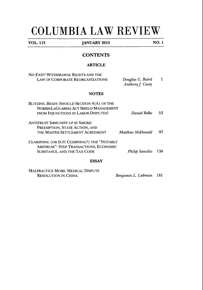 handle is hein.journals/clr113 and id is 1 raw text is: COLUMBIA LAW REVIEWVOL. 113     JANUARY 2013      NO. 1CONTENTSARTICLENO EXIT? WITHDRAWAL RIGHTS AND THELAW OF CORPORATE REORGANIZATIONSNOTESBLITZING BRADY: SHOULD SECTION 4(A) OF THENORRIS-LAGUARDIA ACT SHIELD MANAGEMENTFROM INJUNCTIONS IN LABOR DISPUTES?ANTITRUST IMMUNITY UP IN SMOKE:PREEMPTION, STATE ACTION, ANDTHE MASTER SETTLEMENT AGREEMENTCLARIFYING (OR IS IT CODIFYING?) THE NOTABLYABSTRUSE: STEP TRANSACTIONS, ECONOMICSUBSTANCE, AND THE TAX CODEESSAYMALPRACTICE MOBS: MEDICAL DISPUTERESOLUTION IN CHINA              BMatthew McDonaldPhilip Sancilio97138enjamin L. Liebman 181Douglas G. BairdAnthony J. Casey1Daniel Belke53