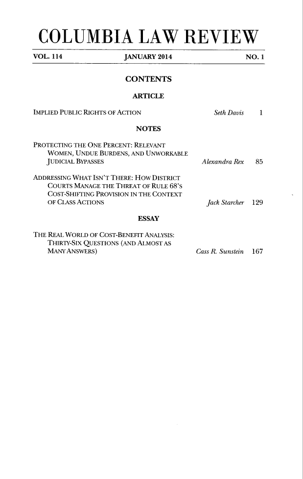 handle is hein.journals/clr114 and id is 1 raw text is: COLUMBIA LAW REVIEWVOL. 114     JANUARY 2014     NO. 1CONTENTSARTICLEIMPLIED PUBLIC RIGHTS OF ACTIONNOTESPROTECTING THE ONE PERCENT: RELEVANTWOMEN, UNDUE BURDENS, AND UNWORKABLEJUDICIAL BYPASSESADDRESSING WHAT ISN'T THERE: HOW DISTRICTCOURTS MANAGE THE THREAT OF RULE 68'SCOST-SHIFTING PROVISION IN THE CONTEXTOF CLASS ACTIONSESSAYTHE REAL WORLD OF COST-BENEFIT ANALYSIS:THIRTY-SIX QUESTIONS (AND ALMOST ASMANY ANSWERS)Seth Davis    1Alexandra Rex85Jack Starcher 129Cass R. Sunstein 167