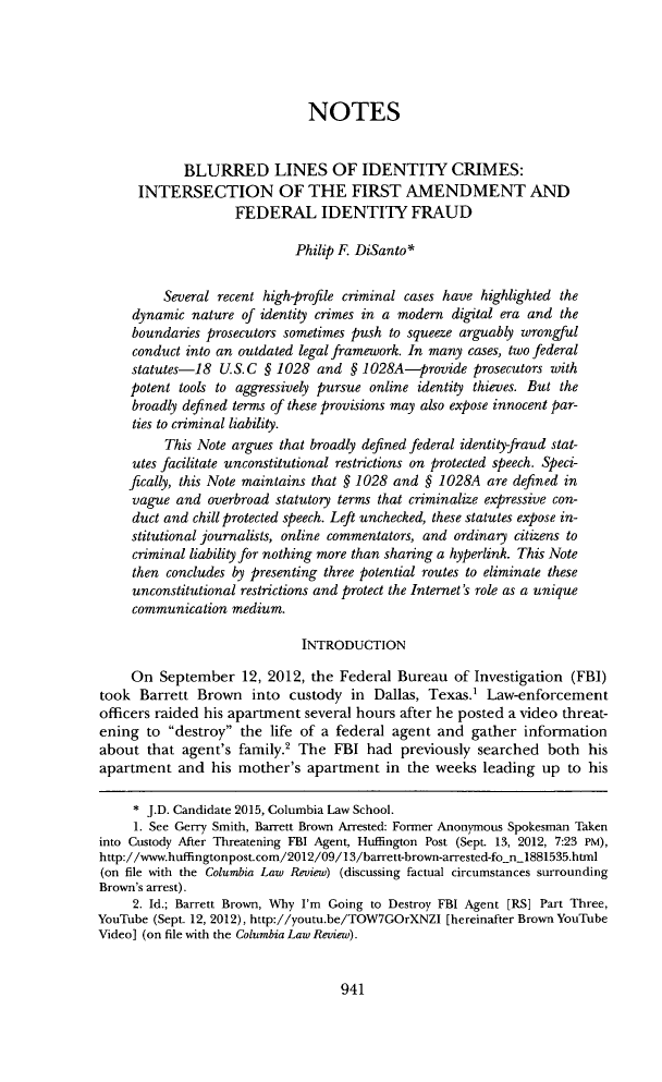 handle is hein.journals/clr115 and id is 989 raw text is: NOTES
BLURRED LINES OF IDENTITY CRIMES:
INTERSECTION OF THE FIRST AMENDMENT AND
FEDERAL IDENTITY FRAUD
Philip F. DiSanto*
Several recent high-profile criminal cases have highlighted the
dynamic nature of identity crimes in a modern digital era and the
boundaries prosecutors sometimes push to squeeze arguably wrongful
conduct into an outdated legal framework. In many cases, two federal
statutes-18 U. S.C § 1028 and § 1028A-provide prosecutors with
potent tools to aggressively pursue online identity thieves. But the
broadly defined terms of these provisions may also expose innocent par-
ties to criminal liability.
This Note argues that broadly defined federal identity-fraud stat-
utes facilitate unconstitutional restrictions on protected speech. Speci-
fically, this Note maintains that § 1028 and § 1028A are defined in
vague and overbroad statutory terms that criminalize expressive con-
duct and chill protected speech. Left unchecked, these statutes expose in-
stitutional journalists, online commentators, and ordinary citizens to
criminal liability for nothing more than sharing a hyperlink. This Note
then concludes by presenting three potential routes to eliminate these
unconstitutional restrictions and protect the Internet's role as a unique
communication medium.
INTRODUCTION
On September 12, 2012, the Federal Bureau of Investigation (FBI)
took Barrett Brown into custody in Dallas, Texas.1 Law-enforcement
officers raided his apartment several hours after he posted a video threat-
ening to destroy the life of a federal agent and gather information
about that agent's family.2 The FBI had previously searched both his
apartment and his mother's apartment in the weeks leading up to his
* J.D. Candidate 2015, Columbia Law School.
1. See Gerry Smith, Barrett Brown Arrested: Former Anonymous Spokesman Taken
into Custody After Threatening FBI Agent, Huffington Post (Sept. 13, 2012, 7:23 PM),
http://www.huffingtonpost.com/2012/09/13/barrett-brown-arrested-fo_n_1881535.html
(on file with the Columbia Law Review) (discussing factual circumstances surrounding
Brown's arrest).
2. Id.; Barrett Brown, Why I'm Going to Destroy FBI Agent [RS] Part Three,
YouTube (Sept. 12, 2012), http://youtu.be/TOW7GOrXNZI [hereinafter Brown YouTube
Video] (on file with the Columbia Law Review).

941


