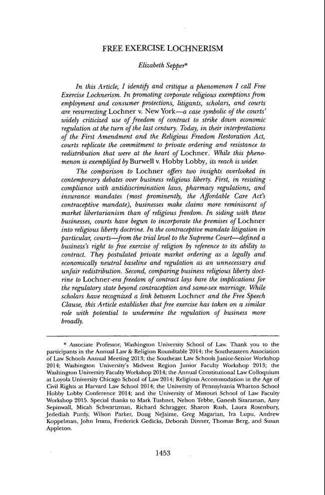 handle is hein.journals/clr115 and id is 1525 raw text is: FREE EXERCISE LOCHNERISM

Elizabeth Sepper*
In this Article, I identify and critique a phenomenon I call Free
Exercise Lochnerism. In promoting corporate religious exemptions from
employment and consumer protections, litigants, scholars, and courts
are resurrecting Lochner v. New York-a case symbolic of the courts'
widely criticized use of freedom of contract to strike down economic
regulation at the turn of the last century. Today, in their interpretations
of the First Amendment and the Religious Freedom Restoration Act,
courts replicate the commitment to private ordering and resistance to
redistribution that were at the heart of Lochner. While this pheno-
menon is exemplified by Burwell v. Hobby Lobby, its reach is wider.
The comparison to Lochner offers two insights overlooked in
contemporary debates over business religious liberty. First, in resisting
compliance with antidiscrimination laws, pharmacy regulations, and
insurance mandates (most prominently, the Affordable Care Act's
contraceptive mandate), businesses make claims more reminiscent of
market libertarianism than of religious freedom. In siding with these
businesses, courts have begun to incorporate the premises of Lochner
into religious liberty doctrine. In the contraceptive mandate litigation in
particular, courts-from the trial level to the Supreme Court-defined a
business's right to free exercise of religion by reference to its ability to
contract. They postulated private market ordering as a legally and
economically neutral baseline and regulation as an unnecessary and
unfair redistribution. Second, comparing business religious liberty doct-
rine to Lochner-era freedom of contract lays bare the implications for
the regulatory state beyond contraception and same-sex marriage. While
scholars have recognized a link between Lochner and the Free Speech
Clause, this Article establishes that free exercise has taken on a similar
role with potential to undermine the regulation of business more
broadly.
* Associate Professor, Washington University School of Law. Thank you to the
participants in the Annual Law & Religion Roundtable 2014; the Southeastern Association
of Law Schools Annual Meeting 2013; the Southeast Law Schools Junior-Senior Workshop
2014; Washington University's Midwest Region Junior Faculty Workshop 2013; the
Washington University Faculty Workshop 2014; the Annual Constitutional Law Colloquium
at Loyola University Chicago School of Law 2014; Religious Accommodation in the Age of
Civil Rights at Harvard Law School 2014; the University of Pennsylvania Wharton School
Hobby Lobby Conference 2014; and the University of Missouri School of Law Faculty
Workshop 2015. Special thanks to Mark Tushnet, Nelson Tebbe, Ganesh Sitaraman, Amy
Sepinwall, Micah Schwartzman, Richard Schragger, Sharon Rush, Laura Rosenbury,
Jedediah Purdy, Wilson Parker, Doug NeJaime, Greg Magarian, Ira Lupu, Andrew
Koppelman, John Inazu, Frederick Gedicks, Deborah Dinner, Thomas Berg, and Susan
Appleton.

1453


