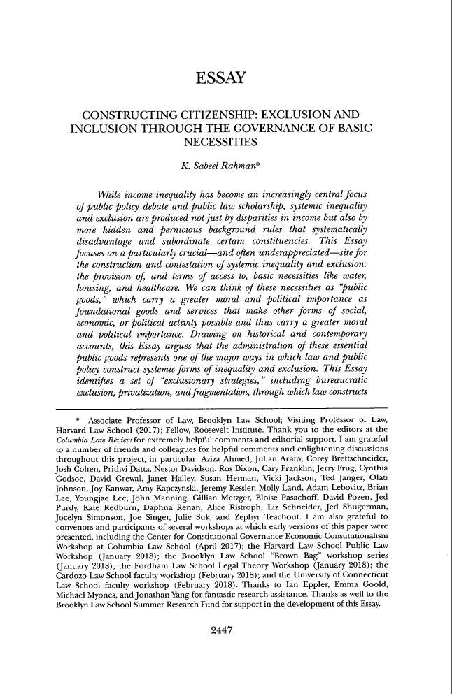 handle is hein.journals/clr118 and id is 2541 raw text is: ESSAY
CONSTRUCTING CITIZENSHIP: EXCLUSION AND
INCLUSION THROUGH THE GOVERNANCE OF BASIC
NECESSITIES
K. Sabeel Rahman*
While income inequality has become an increasingly central focus
of public policy debate and public law scholarship, systemic inequality
and exclusion are produced not just by disparities in income but also by
more hidden and pernicious background rules that systematically
disadvantage and subordinate certain constituencies. This Essay
focuses on a particularly crucial-and often underappreciated-site for
the construction and contestation of systemic inequality and exclusion:
the provision of, and terms of access to, basic necessities like water,
housing, and healthcare. We can think of these necessities as public
goods, which carry a greater moral and political importance as
foundational goods and services that make other forms of social,
economic, or political activity possible and thus carry a greater moral
and political importance. Drawing on historical and contemporary
accounts, this Essay argues that the administration of these essential
public goods represents one of the major ways in which law and public
policy construct systemic forms of inequality and exclusion. This Essay
identifies a set of exclusionary strategies, including bureaucratic
exclusion, privatization, and fragmentation, through which law constructs
* Associate Professor of Law, Brooklyn Law School; Visiting Professor of Law,
Harvard Law School (2017); Fellow, Roosevelt Institute. Thank you to the editors at the
Columbia Law Review for extremely helpful comments and editorial support. I am grateful
to a number of friends and colleagues for helpful comments and enlightening discussions
throughout this project, in particular: Aziza Ahmed, Julian Arato, Corey Brettschneider,
Josh Cohen, Prithvi Datta, Nestor Davidson, Ros Dixon, Cary Franklin, Jerry Frug, Cynthia
Godsoe, David Grewal, Janet Halley, Susan Herman, Vicki Jackson, Ted Janger, Olati
Johnson, Joy Kanwar, Amy Kapczynski, Jeremy Kessler, Molly Land, Adam Lebovitz, Brian
Lee, Youngjae Lee, John Manning, Gillian Metzger, Eloise Pasachoff, David Pozen, Jed
Purdy, Kate Redburn, Daphna Renan, Alice Ristroph, Liz Schneider, Jed Shugerman,
Jocelyn Simonson, Joe Singer, Julie Suk, and Zephyr Teachout. I am also grateful to
convenors and participants of several workshops at which early versions of this paper were
presented, including the Center for Constitutional Governance Economic Constitutionalism
Workshop at Columbia Law School (April 2017); the Harvard Law School Public Law
Workshop (January 2018); the Brooklyn Law School Brown Bag workshop series
(January 2018); the Fordham Law School Legal Theory Workshop (January 2018); the
Cardozo Law School faculty workshop (February 2018); and the University of Connecticut
Law School faculty workshop (February 2018). Thanks to Ian Eppler, Emma Goold,
Michael Myones, and Jonathan Yang for fantastic research assistance. Thanks as well to the
Brooklyn Law School Summer Research Fund for support in the development of this Essay.

2447


