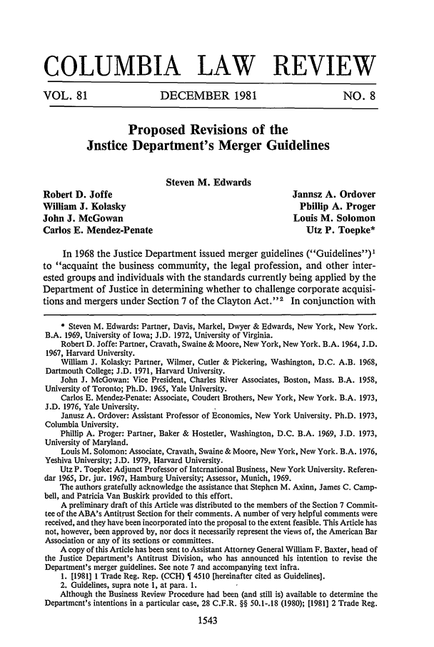 handle is hein.journals/clr81 and id is 1557 raw text is: COLUMBIA LAW REVIEWVOL. 81                       DECEMBER 1981                                 NO. 8Proposed Revisions of theJustice Department's Merger GuidelinesSteven M. EdwardsRobert D. Joffe                                                 Janusz A. OrdoverWilliam J. Kolasky                                               Phillip A. ProgerJohn J. McGowan                                                 Louis M. SolomonCarlos E. Mendez-Penate                                            Utz P. Toepke*In 1968 the Justice Department issued merger guidelines (Guidelines)'to acquaint the business community, the legal profession, and other inter-ested groups and individuals with the standards currently being applied by theDepartment of Justice in determining whether to challenge corporate acquisi-tions and mergers under Section 7 of the Clayton Act. 2 In conjunction with* Steven M. Edwards: Partner, Davis, Markel, Dwyer & Edwards, New York, New York.B.A. 1969, University of Iowa; J.D. 1972, University of Virginia.Robert D. Joffe: Partner, Cravath, Swaine & Moore, New York, New York. B.A. 1964, J.D.1967, Harvard University.William J. Kolasky: Partner, Wilmer, Cutler & Pickering, Washington, D.C. A.B. 1968,Dartmouth College; J.D. 1971, Harvard University.John J. McGowan: Vice President, Charles River Associates, Boston, Mass. B.A. 1958,University of Toronto; Ph.D. 1965, Yale University.Carlos E. Mendez-Penate: Associate, Coudert Brothers, New York, New York. B.A. 1973,J.D. 1976, Yale University.Janusz A. Ordover: Assistant Professor of Economics, New York University. Ph.D. 1973,Columbia University.Philip A. Proger: Partner, Baker & Hostetler, Washington, D.C. B.A. 1969, J.D. 1973,University of Maryland.Louis M. Solomon: Associate, Cravath, Swaine & Moore, New York, New York. B.A. 1976,Yeshiva University; J.D. 1979, Harvard University.Utz P. Toepke: Adjunct Professor of International Business, New York University. Referen-dar 1965, Dr. jur. 1967, Hamburg University; Assessor, Munich, 1969.The authors gratefully acknowledge the assistance that Stephen M. Axinn, James C. Camp-bell, and Patricia Van Buskirk provided to this effort.A preliminary draft of this Article was distributed to the members of the Section 7 Commit-tee of the ABA's Antitrust Section for their comments. A number of very helpful comments werereceived, and they have been incorporated into the proposal to the extent feasible. This Article hasnot, however, been approved by, nor does it necessarily represent the views of, the American BarAssociation or any of its sections or committees.A copy of this Article has been sent to Assistant Attorney General William F. Baxter, head ofthe Justice Department's Antitrust Division, who has announced his intention to revise theDepartment's merger guidelines. See note 7 and accompanying text infra.1. [1981] 1 Trade Reg. Rep. (CCH)   4510 [hereinafter cited as Guidelines].2. Guidelines, supra note 1, at para. 1.Although the Business Review Procedure had been (and still is) available to determine theDepartment's intentions in a particular case, 28 C.F.R. §§ 50.1-.18 (1980); [1981] 2 Trade Reg.1543