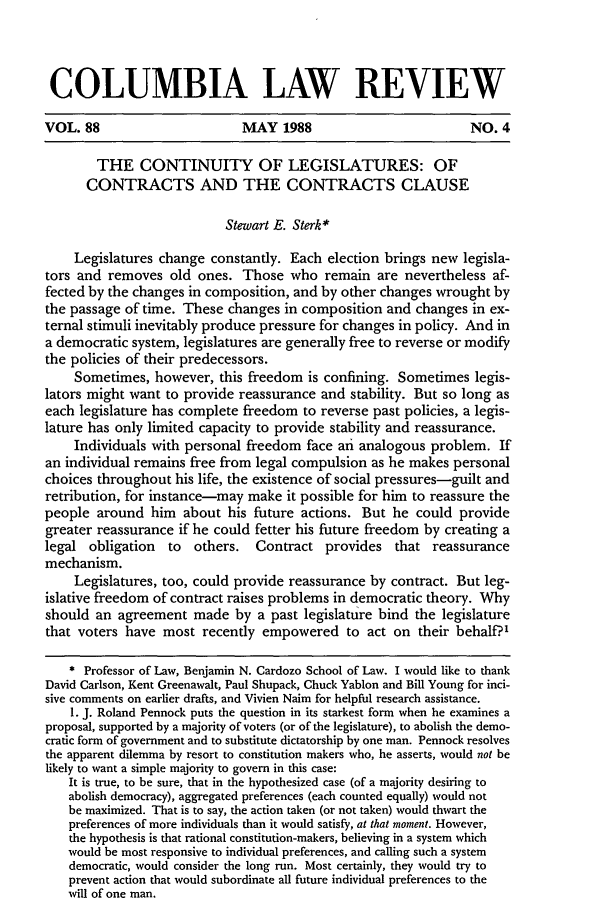 handle is hein.journals/clr88 and id is 657 raw text is: COLUMBIA LAW REVIEWVOL. 88                       MAY 1988                          NO. 4THE CONTINUITY OF LEGISLATURES: OFCONTRACTS AND THE CONTRACTS CLAUSEStewart E. Sterk*Legislatures change constantly. Each election brings new legisla-tors and removes old ones. Those who remain are nevertheless af-fected by the changes in composition, and by other changes wrought bythe passage of time. These changes in composition and changes in ex-ternal stimuli inevitably produce pressure for changes in policy. And ina democratic system, legislatures are generally free to reverse or modifythe policies of their predecessors.Sometimes, however, this freedom is confining. Sometimes legis-lators might want to provide reassurance and stability. But so long aseach legislature has complete freedom to reverse past policies, a legis-lature has only limited capacity to provide stability and reassurance.Individuals with personal freedom face an analogous problem. Ifan individual remains free from legal compulsion as he makes personalchoices throughout his life, the existence of social pressures-guilt andretribution, for instance-may make it possible for him to reassure thepeople around him about his future actions. But he could providegreater reassurance if he could fetter his future freedom by creating alegal obligation to others. Contract provides that reassurancemechanism.Legislatures, too, could provide reassurance by contract. But leg-islative freedom of contract raises problems in democratic theory. Whyshould an agreement made by a past legislature bind the legislaturethat voters have most recently empowered to act on their behalf?* Professor of Law, Benjamin N. Cardozo School of Law. I would like to thankDavid Carlson, Kent Greenawalt, Paul Shupack, Chuck Yablon and Bill Young for inci-sive comments on earlier drafts, and Vivien Naim for helpful research assistance.1. J. Roland Pennock puts the question in its starkest form when he examines aproposal, supported by a majority of voters (or of the legislature), to abolish the demo-cratic form of government and to substitute dictatorship by one man. Pennock resolvesthe apparent dilemma by resort to constitution makers who, he asserts, would not belikely to want a simple majority to govern in this case:It is true, to be sure, that in the hypothesized case (of a majority desiring toabolish democracy), aggregated preferences (each counted equally) would notbe maximized. That is to say, the action taken (or not taken) would thwart thepreferences of more individuals than it would satisfy, at that moment. However,the hypothesis is that rational constitution-makers, believing in a system whichwould be most responsive to individual preferences, and calling such a systemdemocratic, would consider the long run. Most certainly, they would try toprevent action that would subordinate all future individual preferences to thewill of one man.