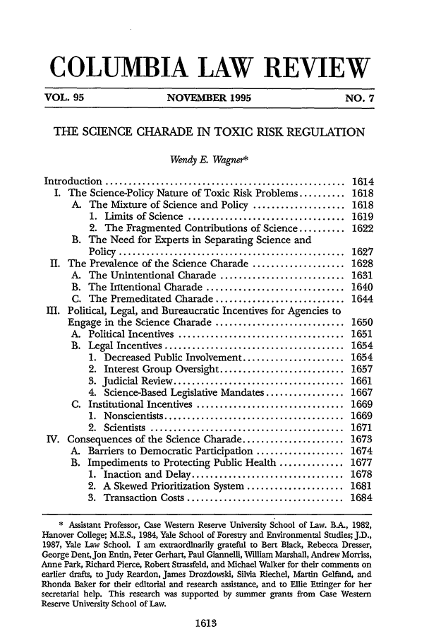 handle is hein.journals/clr95 and id is 1623 raw text is: COLUMBIA LAW REVIEW
VOL. 95                   NOVEMBER 1995                         NO. 7
THE SCIENCE CHARADE IN TOXIC RISK REGULATION
Wendy E. Wagner*
Introduction  ....................................................  1614
I. The Science-Policy Nature of Toxic Risk Problems .......... 1618
A. The Mixture of Science and Policy .................... 1618
1.  Limits  of Science  ..................................  1619
2. The Fragmented Contributions of Science .......... 1622
B. The Need for Experts in Separating Science and
Policy  .................................................  1627
II. The Prevalence of the Science Charade .................... 1628
A. The Unintentional Charade ........................... 1631
B. The Irrtentional Charade .............................. 1640
C. The Premeditated Charade ............................ 1644
III. Political, Legal, and Bureaucratic Incentives for Agencies to
Engage in the Science Charade ............................ 1650
A.  Political Incentives  ....................................  1651
B.  Legal Incentives .......................................  1654
1. Decreased Public Involvement ...................... 1654
2. Interest Group Oversight ........................... 1657
3.  Judicial Review  .....................................  1661
4. Science-Based Legislative Mandates ................. 1667
C. Institutional Incentives ................................ 1669
1.  Nonscientists .......................................  1669
2.  Scientists  ..........................................  1671
IV. Consequences of the Science Charade ...................... 1673
A. Barriers to Democratic Participation ................... 1674
B. Impediments to Protecting Public Health .............. 1677
1. Inaction and Delay ................................. 1678
2. A Skewed Prioritization System ..................... 1681
3.  Transaction  Costs ..................................  1684
* Assistant Professor, Case Western Reserve University School of Law. BA., 1982,
Hanover College; M.E.S., 1984, Yale School of Forestry and Environmental Studies; J.D.,
1987, Yale Law School. I am extraordinarily grateful to Bert Black, Rebecca Dresser,
George DentJon Entin, Peter Gerhart, Paul Giannelli, William Marshall, Andrew Morriss,
Anne Park, Richard Pierce, Robert Strassfeld, and Michael Walker for their comments on
earlier drafts, to Judy Reardon, James Drozdowski, Silvia Riechel, Martin Gelfand, and
Rhonda Baker for their editorial and research assistance, and to Ellie Ettinger for her
secretarial help. This research was supported by summer grants from Case Western
Reserve University School of Law.

1613



