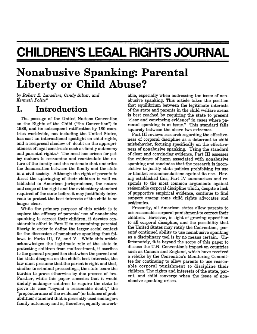 handle is hein.journals/clrj17 and id is 119 raw text is: CHILDREN'S LEGAL RIGHTS JOURNAL
Nonabusive Spanking: Parental
Liberty or Child Abuse?

by Robert E. Larzelere, Cindy Silver, and
Kenneth Polite*

Introduction

The passage of the United Nations Convention
on the Rights of the Child (the Convention) in
1989, and its subsequent ratification by 180 coun-
tries worldwide, not including the United States,
has cast an international spotlight on child rights,
and a reciprocal shadow of doubt on the appropri-
ateness of legal constructs such as family autonomy
and parental rights.' The need has arisen for pol-
icy makers to reexamine and rearticulate the na-
ture of the family and the rationale that underlies
the demarcation between the family and the state
in a civil society. Although the right of parents to
direct the upbringing of their children is well es-
tablished in American jurisprudence, the nature
and scope of the right and the evidentiary standard
required of the state before it may justifiably inter-
vene to protect the best interests of the child is no
longer clear.
While the primary purpose of this article is to
explore the efficacy of parents' use of nonabusive
spanking to correct their children, it devotes con-
siderable effort in Part II to reexamining parental
liberty in order to define the larger social context
for the discussion of nonabusive spanking that fol-
lows in Parts III, IV, and V. While this article
acknowledges the legitimate role of the state in
protecting children from maltreatment, it ascribes
to the general proposition that when the parent and
the state disagree on the child's best interests, the
law must presume that the parent is right and that,
similar to criminal proceedings, the state bears the
burden to prove otherwise by due process of law.
Further, while this paper concedes that it would
unduly endanger children to require the state to
prove its case beyond a reasonable doubt, the
preponderance of the evidence (or balance of prob-
abilities) standard that is presently used endangers
family autonomy and is, therefore, equally unwork-

able, especially when addressing the issue of non-
abusive spanking. This article takes the position
that equilibrium between the legitimate interests
of the state and parents in the child welfare arena
is best reached by requiring the state to present
clear and convincing evidence in cases where pa-
rental spanking is at issue.2 This standard falls
squarely between the above two extremes.
Part III reviews research regarding the effective-
ness of corporal discipline as a deterrent to child
misbehavior, focusing specifically on the effective-
ness of nonabusive spanking. Using the standard
of clear and convincing evidence, Part III assesses
the evidence of harm associated with nonabusive
spanking and concludes that the research is incon-
clusive to justify state policies prohibiting its use
or blanket recommendations against its use. Hav-
ing established this, Part IV summarizes and re-
sponds to the most common arguments against
reasonable corporal discipline which, despite a lack
of supportive empirical evidence, continue to find
support among some child rights advocates and
academics.
Presently, all American states allow parents to
use reasonable corporal punishment to correct their
children. However, in light of growing opposition
to all corporal discipline, and the possibility that
the United States may ratify the Convention, par-
ents! continued ability to use nonabusive spanking
as a disciplinary tool is by no means certain. Un-
fortunately, it is beyond the scope of this paper to
discuss the U.N. Convention's impact on countries
such as Canada and England, which have received
a rebuke by the Convention's Monitoring Commit-
tee for continuing to allow parents to use reason-
able corporal punishment to discipline their
children. The rights and interests of the state, par-
ent, and child converge when the issue of non-
abusive spanking arises.


