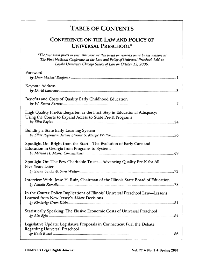 handle is hein.journals/clrj27 and id is 1 raw text is: TABLE OF CONTENTS
CONFERENCE ON THE LAW AND POLICY OF
UNIVERSAL PRESCHOOL*
*The first seven pieces in this issue were written based on remarks made by the authors at
The First National Conference on the Law and Policy of Universal Preschool, held at
Loyola University Chicago School of Law on October 13, 2006.
Foreword
by   D ean  M ichael I aufm an  ......................................................................................................... 1
Keynote Address
by   D avid  L aw rence  ..................................................................................................................... 3
Benefits and Costs of Quality Early Childhood Education
by   W , S teven  B arnett ................................................................................................................. 7
High Quality Pre-Kindergarten as the First Step in Educational Adequacy:
Using the Courts to Expand Access to State Pre-K Programs
by   E llen  B oy lan  ........................................................................................................................ 2 4
Building a State Early Learning System
by Elliot Regenstein, Jerome Stermer & Margie Wallen .......................................................... 56
Spotlight On: Bright from the Start-The Evolution of Early Care and
Education in Georgia from Programs to Systems
by  M arsha  H . M oore, Commissioner .................................................................................. . 69
Spotlight On: The Pew Charitable Trusts-Advancing Quality Pre-K for All
Five Years Later
by  Susan  Urahn  &   Sara  W atson  ........................................................................................  73
Interview With: Jesse H. Ruiz, Chairman of the Illinois State Board of Education
by   N atalie  R am ello  ................................................................................................................... 78
In the Courts: Policy Implications of Illinois' Universal Preschool Law-Lessons
Learned from New Jersey's Abbott Decisions
by   K im berley  C rum   K lein  ......................................................................................................... 8 1
Statistically Speaking: The Elusive Economic Costs of Universal Preschool
by   A lec  E gizi  ............................................................................................................................ 8 4
Legislative Update: Legislative Proposals in Connecticut Fuel the Debate
Regarding Universal Preschool
by   K atie  B unch  ........................................................................................................................ 8 6

Children's Legal Rights Journal

Vol. 27 # No. 1 # Spring 2007



