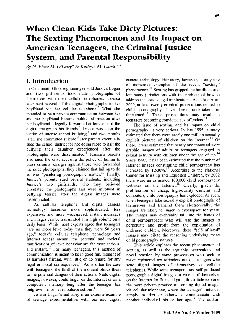 handle is hein.journals/clrj29 and id is 276 raw text is: When Clean Kids Take Dirty Pictures:
The Sexting Phenomenon and Its Impact on
American Teenagers, the Criminal Justice
System, and Parental Responsibility
By N. Pieter M. O'Leary* & Kathgn M. Caretti**

I. Introduction
In Cincinnati, Ohio, eighteen-year-old Jessica Logan
and two girlfriends took nude photographs of
themselves with their cellular telephones.' Jessica
later sent several of the digital photographs to her
2
boyfriend via her cellular telephone. What she
intended to be a private communication between her
and her boyfriend became public information after
her boyfriend allegedly forwarded at least one of the
digital images to his friends.3 Jessica was soon the
victim of intense school bullying,4 and two months
later, she committed suicide.5 Her parents eventually
sued the school district for not doing more to halt the
bullying  their daughter experienced  after the
photographs were disseminated.6 Jessica's parents
also sued the city, accusing the police of failing to
press criminal charges against those who forwarded
the nude photographs; they claimed that failing to do
so was pandering pornographic matter.7 Finally,
Jessica's parents sued several students, including
Jessica's two  girlfriends, who  they  believed
circulated the photographs and were involved in
bullying Jessica after the digital images were
disseminated.8
As cellular telephone  and   digital camera
technology  becomes   more   sophisticated, less
expensive, and more widespread, instant messages
and images can be transmitted at a high volume on a
daily basis. While most experts agree that teenagers
are no more lewd today than they were 50 years
ago, today's cellular telephone technology and
Internet access means the personal and societal
ramifications of lewd behavior are far more serious,
and instant.9 For many teenagers, this method of
communication is meant to be in good fun, thought of
as harmless flirting, with little or no regard for any
legal or moral consequences.1° As is often the case
with teenagers, the thrill of the moment blinds them
to the potential dangers of their actions. Nude digital
images, however, could linger on the Internet or on a
computer's memory long after the teenager has
outgrown his or her impulsive actions.11
Jessica Logan's sad story is an extreme example
of teenage experimentation with sex and digital

camera technology. Her story, however, is only one
of numerous examples of the recent sexting
phenomenon.12 Sexting has gripped the headlines and
left many jurisdictions with the problem of how to
address the issue's legal implications. As of late April
2009, at least twenty criminal prosecutions related to
child  pornography  have  been  undertaken  or
threatened.13 These prosecutions may result in
teenagers becoming convicted sex offenders.14
The issue of sexting, and its impact on child
pornography, is very serious. In late 1995, a study
estimated that there were nearly one million sexually
explicit pictures of children on the Internet.15 Of
these, it was estimated that nearly one thousand were
graphic images of adults or teenagers engaged in
sexual activity with children under the age of ten.'6
Since 1997, it has been estimated that the number of
Internet images constituting child pornography has
increased by 1,500%.17 According to the National
Center for Missing and Exploited Children, by 2002
there were an estimated 100,000 child pornography
websites on the Intemet.18 Clearly, given the
proliferation of cheap, high-quality cameras and
computers, child pornography has exploded. As such,
when teenagers take sexually explicit photographs of
themselves and transmit them electronically, the
images are likely to linger in cyberspace for years.
The images may eventually fall into the hands of
child pornographers who will use the images to
perpetuate and profit from the exploitation of
underage children. Moreover, these self-inflicted
images may dilute the reasoning underlying many
child pornography statutes.
This article explores the recent phenomenon of
sexting, as well as the arguably overzealous and
novel reaction by some prosecutors who seek to
make registered sex offenders out of teenagers who
send digital images of themselves via cellular
telephones. While some teenagers post self-produced
pornographic digital images or videos of themselves
on the Internet for financial gain, this article explores
the more private practice of sending digital images
via cellular telephone, where the teenager's intent is
simply to flirt or otherwise communicate with
another individual his or her age.19 The authors

Vol. 29 * No. 4 * Winter 2009


