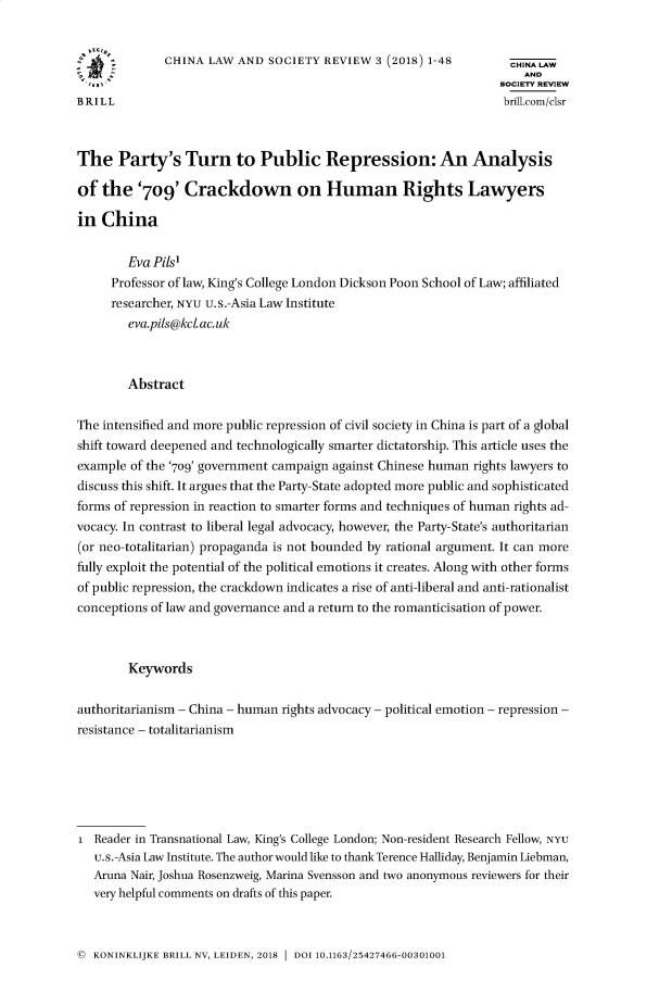 handle is hein.journals/clscy3 and id is 1 raw text is:               CHINA  LAW AND  SOCIETY REVIEW  3 (2018) 1-48        CHINA LAW                                                                  SOCIETY REVIEWBRILL                                                             brill.com/clsrThe   Party's Turn to Public Repression: An Analysisof  the   '709'  Crackdown on Human Rights Lawyersin  China        Eva Pits     Professor of law, King's College London Dickson Poon School of Law; affiliated     researcher, NYU u.s.-Asia Law Institute        eva.pils@kcLac.uk        AbstractThe intensified and more public repression of civil society in China is part of a globalshift toward deepened and technologically smarter dictatorship. This article uses theexample of the '709' government campaign against Chinese human rights lawyers todiscuss this shift. It argues that the Party-State adopted more public and sophisticatedforms of repression in reaction to smarter forms and techniques of human rights ad-vocacy. In contrast to liberal legal advocacy, however, the Party-State's authoritarian(or neo-totalitarian) propaganda is not bounded by rational argument. It can morefully exploit the potential of the political emotions it creates. Along with other formsof public repression, the crackdown indicates a rise of anti-liberal and anti-rationalistconceptions of law and governance and a return to the romanticisation of power.        Keywordsauthoritarianism - China - human rights advocacy - political emotion - repression -resistance - totalitarianismI  Reader in Transnational Law, King's College London; Non-resident Research Fellow, NYU   u.s.-Asia Law Institute. The author would like to thank Terence Halliday, Benjamin Liebman,   Aruna Nair, Joshua Rosenzweig, Marina Svensson and two anonymous reviewers for their   very helpful comments on drafts of this paper.© KONINKLIJKE BRILL NV, LEIDEN, 2018  DOI 10.1163/25427466-00301001