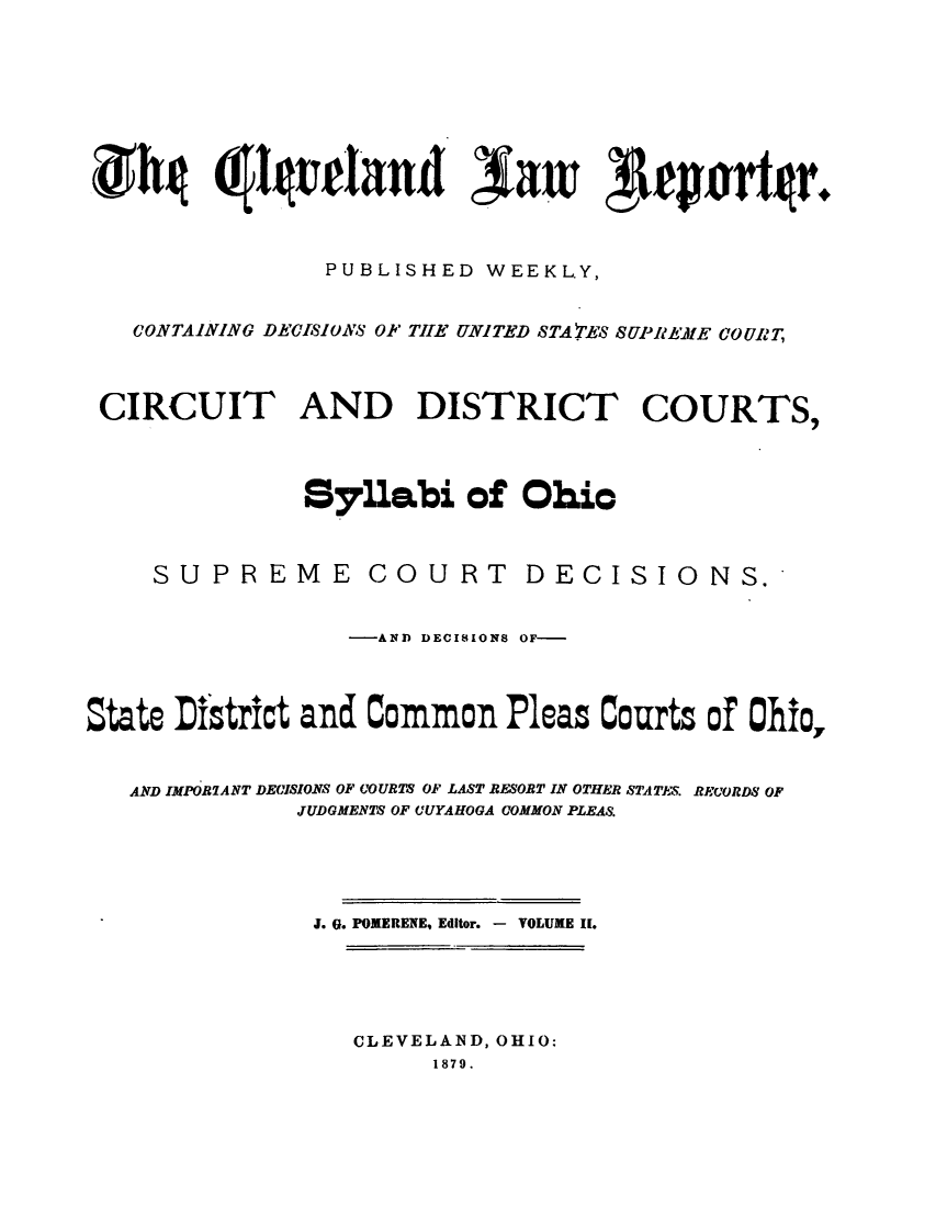 handle is hein.journals/clvndlre2 and id is 1 raw text is: ghg                !~~rd   air Aepawtgr.PUBLISHED WEEKLY,CONTAINING DEC1I0S' OF TIE UNITED STA FES SUPREME COURTCIRCUIT AND DISTRICT COURTS,Syllabi of OhicSUPREME COURTDECISIONS.-AND DECISIONS OF-State District and Common Pleas Courts of Ohio,AND IMPOR7ANT DECISIONS OF COURTS OF LAST RESOBT IN OTHER STATES. RECORDS OFJUDGMENTS OF UUYAHOGA COMMON PLEAS.J. G. POWERENE, Editor. - VOLUME II.CLEVELAND, OHIO:1879.