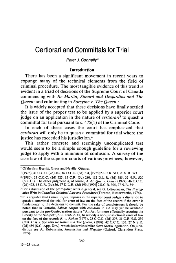 handle is hein.journals/clwqrty23 and id is 385 raw text is: Certiorari and Committals for Trial
Peter J. Connelly*
Introduction
There has been a significant movement in recent years to
expunge many of the technical elements from the field of
criminal procedure. The most tangible evidence of this trend is
evident in a triad of decisions of the Supreme Court of Canada
commencing with Re Martin, Simard and Desjardins and The
Queen1 and culminating in Forsythe v. The Queen.2
It is widely accepted that these decisions have finally settled
the issue of the proper test to be applied by a superior court
judge on an application in the nature of certiorari3 to quash a
committal for trial pursuant to s. 475(1) of the Criminal Code.
In each of these cases the court has emphasized that
certiorari will only lie to quash a committal for trial where the
justice has exceeded his jurisdiction.4
This rather concrete and seemingly uncomplicated test
would seem to be a simple enough guideline for a reviewing
judge to apply with a minimum of confusion. A survey of the
case law of the superior courts of various provinces, however,
* Of the firm Burritt, Grace and Neville, Ottawa.
1(1978), 41 C.C.C. (2d) 342, 87 D.L.R. (3d) 704, [197812 S.C.R. 511,20N.R. 373.
2(1980), 53 C.C.C. (2d) 225, 15 C.R. (3d) 280, 112 D.L.R. (3d) 385, 32 N.R. 520
(S.C.C.). The other judgment is, of course, A. -G. Que. v. Cohen (1979), 46 C.C.C.
(2d) 473, 13 C.R. (3d) 36,97 D.L.R. (3d) 193, [1979] 2 S.C.R. 305,27 N.R. 344.
3 For a discussion of the prerogative writs in general, see G. lUtourneau, The Prerog-
ative Writs in Canadian Criminal Law and Procedure (Toronto, Butterworths, 1976).
4 It is arguable that Cohen, supra, reposes in the superior court judges a discretion to
quash a committal for trial for error of law on the face of the record if the error is
fundamental to the decisions to commit. For the sake of completeness it should be
noted that in Ontario, habeas corpus with certiorari in aid may yet be available
pursuant to the pre-Confederation statute An Act for more effectually securing the
Liberty of the Subject, S.C. 1866, c. 45, to remedy a non-jurisdictional error of law
on the face of the record: R. v. Pickett (1975), 28 C.C.C. (2d) 297, 31 C.R.N.S. 239
(Ont. C.A.). See also Re Robar and The Queen, (1978), 42 C.C.C. 133, 27 N.S.R.
(2d) 459 (S.C. App. Div.), which deals with similar Nova Scotia legislation. On juris-
diction see A. Rubenstein, Jurisdiction and Illegality (Oxford, Clarendon Press,
1965).
369
13-23 C.L.Q.


