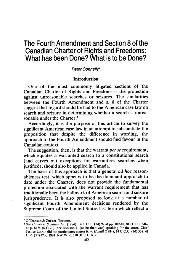 handle is hein.journals/clwqrty27 and id is 200 raw text is: The Fourth Amendment and Section 8 of the
Canadian Charter of Rights and Freedoms:
What has been Done? What is to be Done?
Peter Connelly*
Introduction
One of the most commonly litigated sections of the
Canadian Charter of Rights and Freedoms is the protection
against unreasonable searches or seizures. The similarities
between the Fourth Amendment and s. 8 of the Charter
suggest that regard should be had to the American case law on
search and seizure in determining whether a search is unrea-
sonable under the Charter.1
Accordingly, it is the purpose of this article to survey the
significant American case law in an attempt to substantiate the
proposition that despite the difference in wording, the
approach to the Fourth Amendment should find favour in the
Canadian context.
The suggestion, then, is that the warrant per se requirement,
which equates a warranted search to a constitutional search
(and carves out exceptions for warrantless searches when
justified), should also be applied in Canada.
The basis of this approach is that a general ad hoc reason-
ableness test, which appears to be the dominant approach to
date under the Charter, does not provide the fundamental
protection associated with the warrant requirement that has
traditionally been the hallmark of American search and seizure
jurisprudence. It is also proposed to look at a number of
significant Fourth Amendment decisions rendered by the
Supreme Court of the United States last term which reflect a
Of Danson & Zucker, Toronto.
See Hunter v. Southam Inc. (1984), 14 C.C.C. (3d) 97 at pp. 109-10, 84 D.T.C. 6467
at p. 6474 (S.C.C.), per Dickson J. (as he then was) speaking for the court. Chief
Justice Laskin did not participate; contra R. v. Hamill (1984), 14 C.C.C. (3d) 338, 41
C.R. (3d) 123, [1984] 6 W.W.R. 530 (B.C.C.A.).
182


