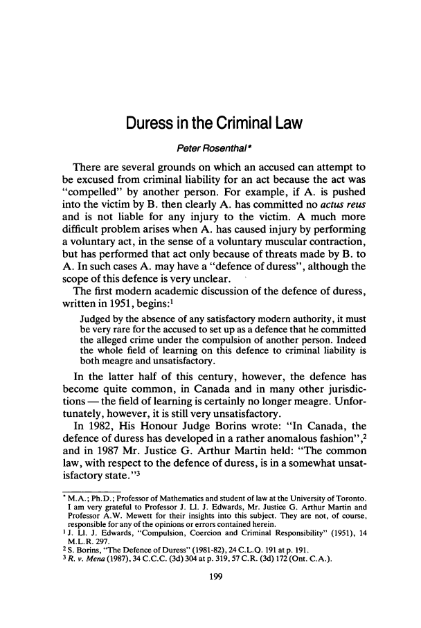 handle is hein.journals/clwqrty32 and id is 219 raw text is: Duress in the Criminal Law
Peter Rosenthal *
There are several grounds on which an accused can attempt to
be excused from criminal liability for an act because the act was
compelled by another person. For example, if A. is pushed
into the victim by B. then clearly A. has committed no actus reus
and is not liable for any injury to the victim. A much more
difficult problem arises when A. has caused injury by performing
a voluntary act, in the sense of a voluntary muscular contraction,
but has performed that act only because of threats made by B. to
A. In such cases A. may have a defence of duress, although the
scope of this defence is very unclear.
The first modern academic discussion of the defence of duress,
written in 1951, begins:1
Judged by the absence of any satisfactory modern authority, it must
be very rare for the accused to set up as a defence that he committed
the alleged crime under the compulsion of another person. Indeed
the whole field of learning on this defence to criminal liability is
both meagre and unsatisfactory.
In the latter half of this century, however, the defence has
become quite common, in Canada and in many other jurisdic-
tions - the field of learning is certainly no longer meagre. Unfor-
tunately, however, it is still very unsatisfactory.
In 1982, His Honour Judge Borins wrote: In Canada, the
defence of duress has developed in a rather anomalous fashion,2
and in 1987 Mr. Justice G. Arthur Martin held: The common
law, with respect to the defence of duress, is in a somewhat unsat-
isfactory state.' '3
'M.A.; Ph.D.; Professor of Mathematics and student of law at the University of Toronto.
I am very grateful to Professor J. LI. J. Edwards, Mr. Justice G. Arthur Martin and
Professor A.W. Mewett for their insights into this subject. They are not, of course,
responsible for any of the opinions or errors contained herein.
'J. LI. J. Edwards, Compulsion, Coercion and Criminal Responsibility (1951), 14
M.L.R. 297.
2 S. Borins, The Defence of Duress (1981-82), 24 C.L.Q. 191 at p. 191.
3 R. v. Mena (1987), 34 C.C.C. (3d) 304 at p. 319, 57 C.R. (3d) 172 (Ont. C.A.).


