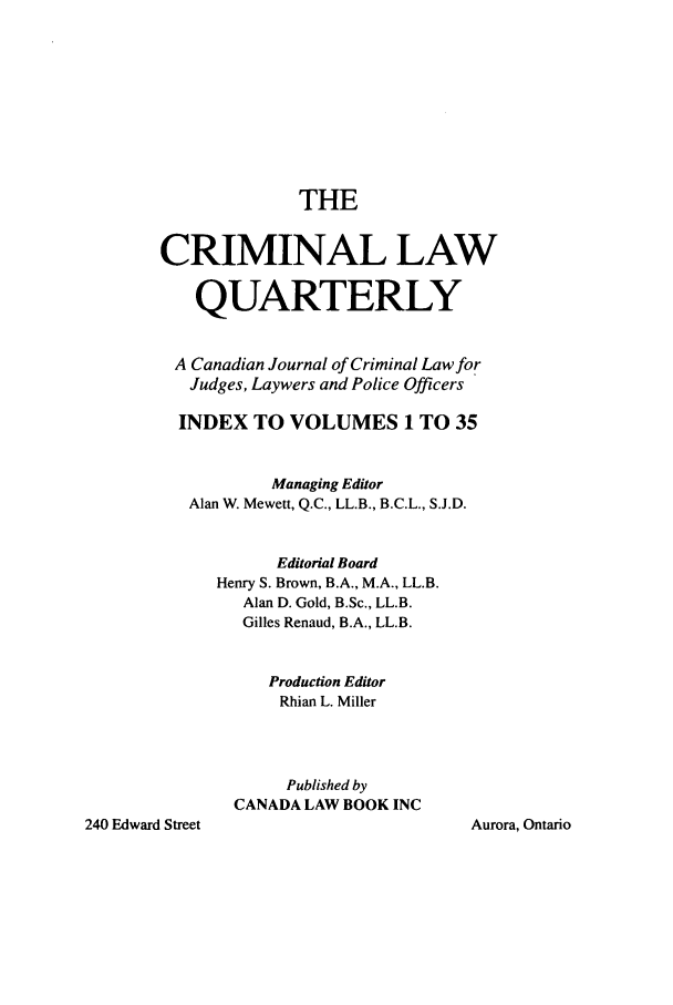 handle is hein.journals/clwqrty3501 and id is 1 raw text is: THE
CRIMINAL LAW
QUARTERLY
A Canadian Journal of Criminal Law for
Judges, Laywers and Police Officers
INDEX TO VOLUMES 1 TO 35
Managing Editor
Alan W. Mewett, Q.C., LL.B., B.C.L., S.J.D.
Editorial Board
Henry S. Brown, B.A., M.A., LL.B.
Alan D. Gold, B.Sc., LL.B.
Gilles Renaud, B.A., LL.B.
Production Editor
Rhian L. Miller
Published by
CANADA LAW BOOK INC

Aurora, Ontario

240 Edward Street


