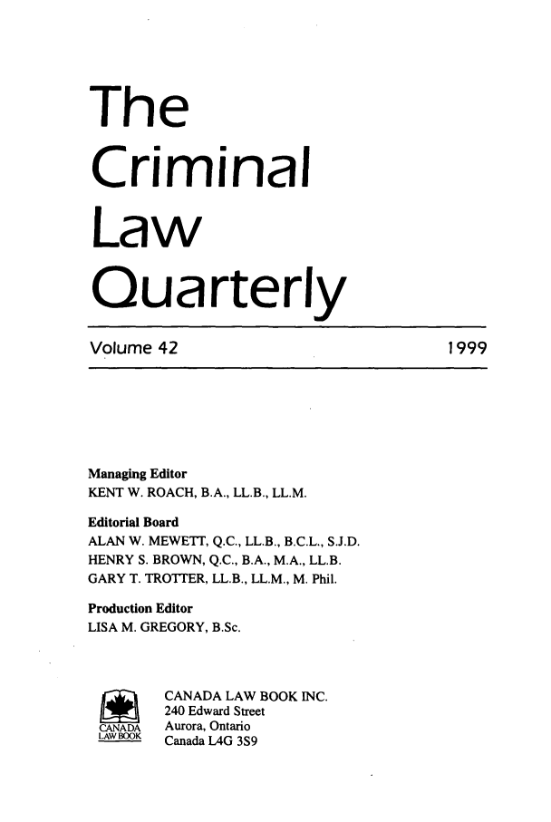 handle is hein.journals/clwqrty42 and id is 1 raw text is: The
Criminal
Law
Quarterly
Volume 42                               1999
Managing Editor
KENT W. ROACH, B.A., LL.B., LL.M.
Editorial Board
ALAN W. MEWETT, Q.C., LL.B., B.C.L., S.J.D.
HENRY S. BROWN, Q.C., B.A., M.A., LL.B.
GARY T. TROTTER, LL.B., LL.M., M. Phil.
Production Editor
LISA M. GREGORY, B.Sc.
SCANADA LAW BOOK INC.
240 Edward Street
CANADA  Aurora, Ontario
LAW BOOK  Canada LAG 3S9


