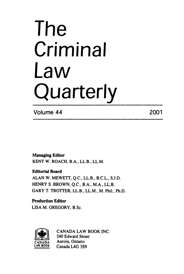 handle is hein.journals/clwqrty44 and id is 1 raw text is: The
Criminal
Law
Quarterly
Volume 44                              2001
Managing Editor
KENT W. ROACH, B.A., LL.B., LL.M.
Editorial Board
ALAN W. MEWETT, Q.C., LL.B., B.C.L., S.J.D.
HENRY S. BROWN, Q.C., B.A., M.A., LL.B.
GARY T. TROTTER, LL.B., LL.M., M. Phil., Ph.D.
Production Editor
LISA M. GREGORY, B.Sc.
SCANADA LAW BOOK INC.
240 Edward Street
CANADA  Aurora, Ontario
LAW BOOK  Canada LAG 3S9


