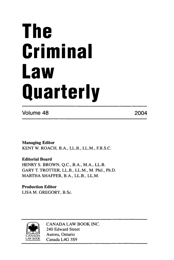 handle is hein.journals/clwqrty48 and id is 1 raw text is: The
Criminal
Law
Quarterly
Volume 48                             2004
Managing Editor
KENT W. ROACH, B.A., LL.B., LL.M., F.R.S.C.
Editorial Board
HENRY S. BROWN, Q.C., B.A., M.A., LL.B.
GARY T. TROTTER, LL.B., LL.M., M. Phil., Ph.D.
MARTHA SHAFFER, B.A., LL.B., LL.M.
Production Editor
LISA M. GREGORY, B.Sc.
/      CANADA LAW BOOK INC.
240 Edward Street
CANADA Aurora, Ontario
LAW BOOK Canada L4G 3S9


