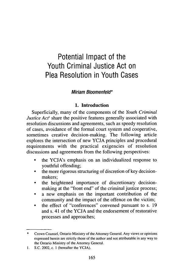 handle is hein.journals/clwqrty50 and id is 181 raw text is: Potential Impact of theYouth Criminal Justice Act onPlea Resolution in Youth CasesMiriam Bloomenfeld*1. IntroductionSuperficially, many of the components of the Youth CriminalJustice Act' share the positive features generally associated withresolution discussions and agreements, such as speedy resolutionof cases, avoidance of the formal court system and cooperative,sometimes creative decision-making. The following articleexplores the intersection of new YCJA principles and proceduralrequirements with the practical exigencies of resolutiondiscussions and agreements from the following perspectives:* the YCJA's emphasis on an individualized response toyouthful offending;*  the more rigorous structuring of discretion of key decision-makers;  the heightened importance of discretionary decision-making at the front end of the criminal justice process;  a new emphasis on the important contribution of thecommunity and the impact of the offence on the victim;*  the effect of conferences convened pursuant to s. 19and s. 41 of the YCJA and the endorsement of restorativeprocesses and approaches;*  Crown Counsel, Ontario Ministry of the Attorney General. Any views or opinionsexpressed herein are strictly those of the author and not attributable in any way tothe Ontario Ministry of the Attorney General.I.  S.C. 2002, c. I (hereafter the YCJA).